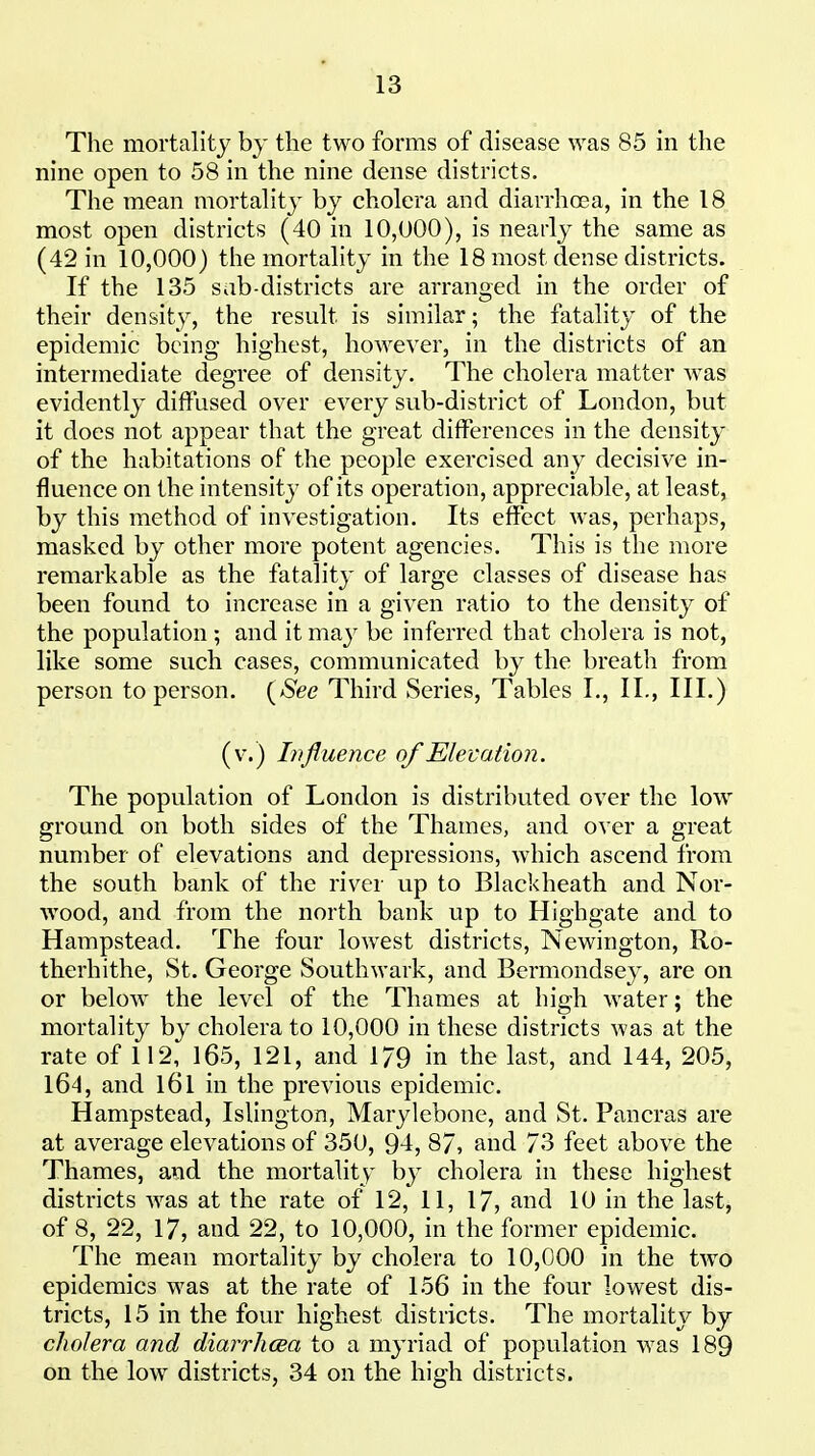 The mortality by the two forms of disease was 85 in the nine open to 58 in the nine dense districts. The mean mortality by cholera and diarrhoea, in the 18 most open districts (40 in 10,000), is nearly the same as (42 in 10,000) the mortality in the 18 most dense districts. If the 135 sab-districts are arranged in the order of their density, the result is similar; the fatality of the epidemic being highest, however, in the districts of an intermediate degree of density. The cholera matter was evidently diffused over every sub-district of London, but it does not appear that the great differences in the density of the habitations of the people exercised any decisive in- fluence on the intensity of its operation, appreciable, at least, by this method of investigation. Its effect was, perhaps, masked by other more potent agencies. This is the more remarkable as the fatality of large classes of disease has been found to increase in a given ratio to the density of the population ; and it ma}^ be inferred that cholera is not, like some such cases, communicated by the breath from person to person. {See Third Series, Tables I,, 11., III.) (v.) Influence of Elevation. The population of London is distributed over the low ground on both sides of the Thames, and over a great number of elevations and depressions, which ascend from the south bank of the river up to Blackheath and Nor- Avood, and from the north bank up to Highgate and to Hampstead. The four lowest districts, Newington, Ro- therhithe, St. George Southwark, and Bermondsey, are on or below the level of the Thames at high water; the mortality by cholera to 10,000 in these districts was at the rate of 112, 165, 121, and 179 in the last, and 144, 205, l64, and l6l in the previous epidemic. Hampstead, Islington, Marylebone, and St. Pancras are at average elevations of 350, 94, 87, and 73 feet above the Thames, and the mortality by cholera in these highest districts was at the rate of 12, 11, 17, and 10 in the last, of 8, 22, 17, and 22, to 10,000, in the former epidemic. The mean mortality by cholera to 10,000 in the two epidemics was at the rate of 156 in the four lowest dis- tricts, 15 in the four highest districts. The mortality by cholera and diarrlicea to a myriad of population was 189 on the low districts, 34 on the high districts.