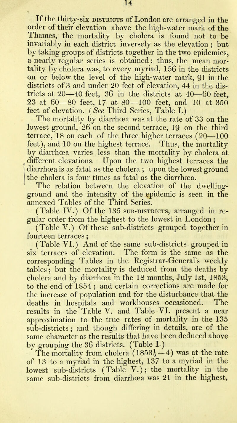 If the thirty-six districts of London are arranged in the order of their elevation above the high-water mark of the Thames, the mortahty by cholera is found not to be invariably in each district inversely as the elevation ; but by taking groups of districts together in the two epidemics, a nearly regular series is obtained: thus, the mean mor- tality by cholera was, to every myriad, 156 in the districts on or below the level of the high-water mark, 91 in the districts of 3 and under 20 feet of elevation, 44 in the dis- tricts at 20—40 feet, 36 in the districts at 40—60 feet, 23 at 60—80 feet, 17 at 80—100 feet, and 10 at 350 feet of elevation. {See Third Series, Table I.) The mortality by diarrhoea was at the rate of 33 on the lowest ground, 26 on the second terrace, 19 on the third terrace, 18 on each of the three higher terraces (20—100 feet), and 10 on the highest terrace. Thus, the mortality by diarrhcea varies less than the mortality by cholera at diiferent elevations. Upon the two highest terraces the diarrhoea is as fatal as the cholera ; upon the lowest ground the cholera is four times as fatal as the diarrhoea. The relation between the elevation of the dwelling- ground and the intensity of the epidemic is seen in the annexed Tables of the Third Series. (Table IV.) Of the 135 sub-districts, arranged in re- gular order from the highest to the lowest in London ; (Table V.) Of these sub-districts grouped together in fourteen terraces; (Table VI.) And of the same sub-districts grouped in six terraces of elevation. The form is the same as the corresponding Tables in the Registrar-General's Aveekly tables; but the mortality is deduced from the deaths by cholera and by diarrhoea in the 18 months, July 1st, 1853, to the end of 1854 ; and certain corrections are made for the increase of population and for the disturbance that the deaths in hospitals and workhouses occasioned. The results in the Table V. and Table VI. present a near approximation to the true rates of mortality in the 135 sulj-districts; and though differing in details, are of the same character as the results that have been deduced above by grouping the 36 districts. (Table I.) The mortality from cholera (1853| —4) was at the rate of 13 to a myriad in the highest, 137 to a myriad in the lowest sub-districts (Table V.); the mortality in the same sub-districts from diarrhoea was 21 in the highest,