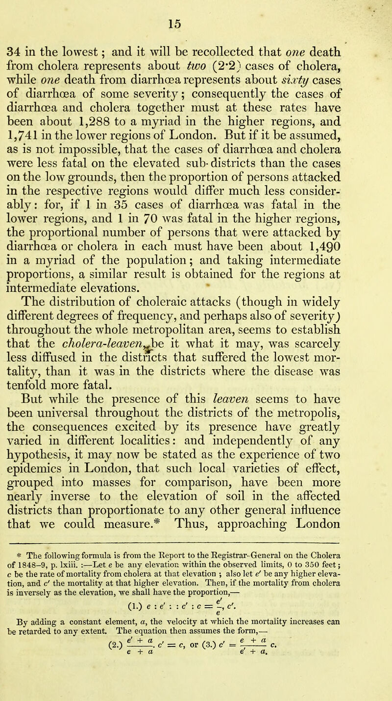 34 in the lowest; and it will be recollected that one death from cholera represents about two (2*2) cases of cholera, while one death from diarrhoea represents about sirty cases of diarrhoea of some severity; consequently the cases of diarrhoea and cholera together must at these rates have been about 1,288 to a myriad in the higher regions, and 1,741 in the lower regions of London. But if it be assumed, as is not impossible, that the cases of diarrhoea and cholera were less fatal on the elevated sub- districts than the cases on the low grounds, then the proportion of persons attacked in the respective regions would differ much less consider- ably : for, if 1 in 35 cases of diarrhoea was fatal in the lower regions, and 1 in 70 was fatal in the higher regions, the proportional number of persons that were attacked by diarrhoea or cholera in each must have been about 1,490 in a myriad of the population; and taking intermediate proportions, a similar result is obtained for the regions at intermediate elevations. The distribution of choleraic attacks (though in widely different degrees of frequency, and perhaps also of severity^ throughout the whole metropolitan area, seems to establish that the cholera-leaveny^he it what it may, was scarcely less diffused in the districts that suffered the lowest mor- tality, than it was in the districts where the disease was tenfold more fatal. But while the presence of this leaven seems to have been universal throughout the districts of the metropolis, the consequences excited by its presence have greatly varied in different localities: and independently of any hypothesis, it may now be stated as the experience of two epidemics in London, that such local varieties of effect, grouped into masses for comparison, have been more nearly inverse to the elevation of soil in the affected districts than proportionate to any other general influence that we could measure.* Thus, approaching London * The following formula is from the Report to the Registrar- General on the Cholera of 1848-9, p. Ixiii. :—Let e be any elevation within the observed limits, 0 to 350 feet; c be the rate of mortality from cholera at that elevation ; also let ef be any higher eleva- tion, and c' the mortality at that higher elevation. Then, if the mortality from cholera is inversely as the elevation, we shall have the proportion,— (1.) e : e' : : c' : c =-, c'. e By adding a constant element, a, the velocity at which the mortality increases can be retarded to any extent. The equation then assumes the form,— (2.) c = c, or (3.) e = c. e + a e + a.