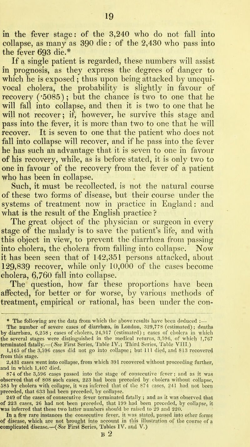 in the fever stage: of the 3,240 who do not fall into collapse, as many as 390 die: of the 2,430 who pass into the fever 693 die.* If a single patient is regarded, these numbers will assist in prognosis, as they express the degrees of danger to which he is exposed ; thus upon being attacked by unequi- vocal cholera, the probability is slightly in favour of recovery ('5085); but the chance is tM^o to one that he will fall into collapse, and then it is two to one that he will not recover; if, however, he survive this stage and pass into the fever, it is more than two to one that he will recover. It is seven to one that the patient Avho does not fall into collapse will recover, and if he pass into the fever he has such an advantage that it is seven to one in favour of his recovery, while, as is before stated, it is only two to one in favour of the recovery from the fever of a patient who has been in collapse. Such, it must be recollected, is not the natural course of these two forms of disease, but their course under the systems of treatment now in practice in England: and what is the result of the English practice ? The great object of the physician or surgeon in every stage of the malady is to save the patient's life, and with this object in view, to prevent the diarrhoea from passing into cholera, the cholera from falling into collapse. Now it has been seen that of 142,351 persons attacked, about 129,839 recover, while only 10,000 of the cases become cholera, 6,760 fall into collapse. The question, how far these proportions have been affected, for better or for worse, by various methods of treatment, empirical or rational, has been under the con- * The following ave the data from which the above results have been deduced :— The number of severe cases of diarrhoea, in London, 329,778 (estimated); deaths by diarrhcEa, 6,258 ; cases of cholera, 24,917 (estimated) ; cases of cholera in which the several stages were distinguished in the medical returns, 3,596, of which 1,767 terminated fatally.—(See First Series, 'I'able IV.; Third Series, Table VIII.) 1,165 of the 3,596 cases did not go into collapse; but 111 died, and 813 recovered from this stage. 2,431 cases went into collapse, from which 391 recovered without proceeding further, and in which 1,407 died. 874 of the 3,596 cases passed into the stage of consecutive fever; and as it was observed that of 808 such cases, 223 had been preceded by cholera without collapse, 585 by cholera with collapse, it was inferred that of the 874 cases, 241 had not been preceded, that 633 had been preceded, by collapse. 249 of the cases of consecutive fever terminated fatally ; and as it was observed that of 223 cases, 26 had not been preceded, that 199 had been preceded, by collapse, it was inferred that these two latter numbers should be raised to 29 and 220, In a few rare instances the consecutive fever, it was stated, passed into other forms of disease, which are not brought into account in this illustration of the course of a complicated disease.—(See First Series, Tables IV. and V.) B 2