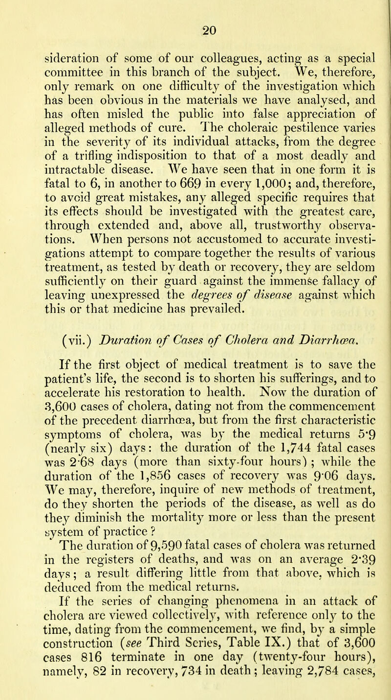 sideration of some of our colleagues, acting as a special committee in this branch of the subject. We, therefore, only remark on one difficulty of the investigation which has been obvious in the materials we have analysed, and has often misled the public into false appreciation of alleged methods of cure. 1 he choleraic pestilence varies in the severity of its individual attacks, from the degree of a trifling indisposition to that of a most deadly and intractable disease. We have seen that in one form it is fatal to 6, in another to 669 in every 1,000; and, therefore, to avoid great mistakes, any alleged specific requires that its effects should be investigated with the greatest care, through extended and, above all, trustworthy observa- tions. When persons not accustomed to accurate investi- gations attempt to compare together the results of various treatment, as tested by death or recovery, they are seldom sufficiently on their guard against the immense fallacy of leaving unexpressed the degrees of disease against which this or that medicine has prevailed. (vii.) Duration of Cases of Cholera and Diarrhoea. If the first object of medical treatment is to save the patient's life, the second is to shorten his suflPerings, and to accelerate his restoration to health. Now the duration of 8,600 cases of cholera, dating not from the commencement of the precedent diarrhoea, but from the first characteristic symptoms of cholera, was by the medical returns 5*9 (nearly six) days: the duration of the 1,744 fatal cases was 2-68 days (more than sixty-four hours) ; while the duration of the 1,856 cases of recovery w^as 9'06 days. We may, therefore, inquire of new methods of treatment, do they shorten the periods of the disease, as wtII as do they diminish the mortality more or less than the present system of practice ? The duration of 9j590 fatal cases of cholera was returned in the registers of deaths, and was on an average 239 days; a result differing little from that above, which is deduced from the medical returns. If the scries of changing phenomena in an attack of cholera are viewed coUectivel}', with reference only to the time, dating from the commencement, we find, by a simple construction {see Third Scries, Table IX.) that of 3,600 cases 816 terminate in one day (twenty-four hours), namely, 82 in recovery, 734 in death ; leaving 2,784 cases,