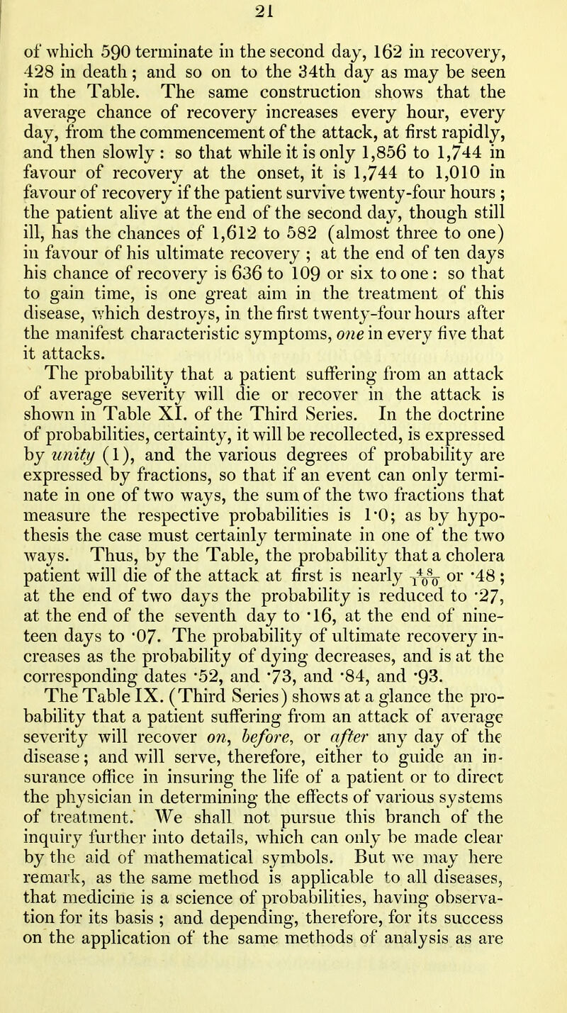 of which 590 terminate in the second day, 162 in recovery, 428 in death; and so on to the 34th day as may be seen in the Table. The same construction shows that the average chance of recovery increases every hour, every day, from the commencement of the attack, at first rapidly, and then slowly : so that while it is only 1,856 to 1,744 in favour of recovery at the onset, it is 1,744 to 1,010 in favour of recovery if the patient survive twenty-four hours ; the patient alive at the end of the second day, though still ill, has the chances of 1,612 to 582 (almost three to one) in favour of his ultimate recovery ; at the end of ten days his chance of recovery is 636 to 109 or six to one : so that to gain time, is one great aim in the treatment of this disease, which destroys, in the first twenty-four hours after the manifest characteristic symptoms, one in every five that it attacks. The probability that a patient suffering from an attack of average severity will die or recover in the attack is shown in Table XI. of the Third Series. In the doctrine of probabilities, certainty, it will be recollected, is expressed by unity (1), and the various degrees of probability are expressed by fractions, so that if an event can only termi- nate in one of two ways, the sum of the two fractions that measure the respective probabilities is 1*0; as by hypo- thesis the case must certainly terminate in one of the two Avays. Thus, by the Table, the probability that a cholera patient will die of the attack at first is nearly or 48; at the end of two days the probability is reduced to 27, at the end of the seventh day to 16, at the end of nine- teen days to '07. The probability of ultimate recovery in- creases as the probability of dying decreases, and is at the corresponding dates '52, and '73, and 84, and '93. The Table IX. (Third Series) shows at a glance the pro- bability that a patient suffering from an attack of average severity will recover on, before, or after any day of the disease; and will serve, therefore, either to guide an in- surance office in insuring the life of a patient or to direct the physician in determining the effects of various systems of treatment. We shall not pursue this branch of the inquiry further into details, which can only be made clear by the aid of mathematical symbols. But we may here remark, as the same method is applicable to all diseases, that medicine is a science of probabilities, having observa- tion for its basis ; and depending, therefore, for its success on the application of the same methods of analysis as are