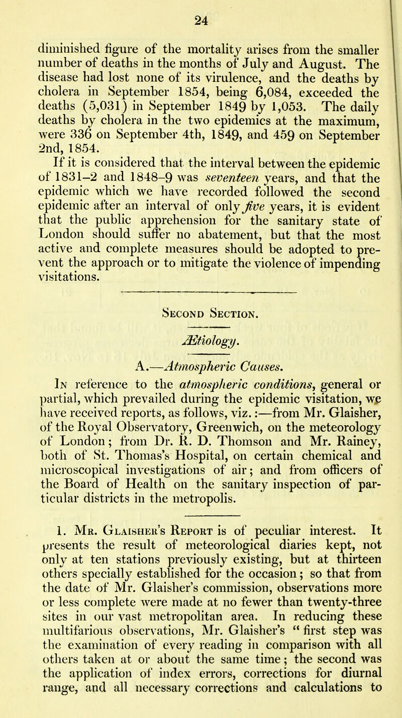 diuiiuislied figure of the mortality arises from the smaller number of deaths in the months of July and August. The disease had lost none of its virulence, and the deaths by cholera in September 1854, being 6,084, exceeded the deaths (5,031) in September 1849 by 1,053. The daily deaths by cholera in the two epidemics at the maximum, were 336 on September 4th, 1849, and 459 on September 2nd, 1854. If it is considered that the interval between the epidemic of 1831-2 and 1848-9 was seventeen years, and that the epidemic which we have recorded followed the second epidemic after an interval of only Jive years, it is evident that the public apprehension for the sanitary state of London should suffer no abatement, but that the most active and complete measures should be adopted to pre- vent the approach or to mitigate the violence of impending visitations. Second Section. Etiology. A.—Atmospheric Causes. In reference to the atmospheric conditions, general or partial, which prevailed during the epidemic visitation, w^ have received reports, as follows, viz.:—from Mr. Glaisher, of the Royal Observatory, Greenwich, on the meteorology of London; from Dr. R. D. Thomson and Mr. Rainey, both of St. Thomas's Hospital, on certain chemical and microscopical investigations of air; and from officers of the Board of Health on the sanitary inspection of par- ticular districts in the metropolis. 1. Mr. Glaisheu's Report is of peculiar interest. It presents the result of meteorological diaries kept, not only at ten stations previously existing, but at thirteen others specially established for the occasion; so that from the date of Mr. Glaisher's commission, observations more or less complete were made at no fewer than twenty-three sites in our vast metropolitan area. In reducing these multifarious observations, Mr. Glaisher's  first step was the examination of every reading in comparison with all others taken at or about the same time; the second was the application of index errors, corrections for diurnal range, and all necessary corrections and calculations to