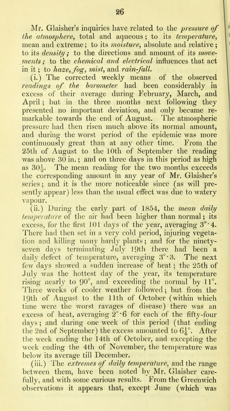 Mr. Glaisher's inquiries have related to the pressure of the atmosphere, total and aqueous ; to its temperature, mean and extreme; to its moisture, absolute and relative; to its density/; to the directions and amount of its move- mejits; to the chemical and electrical influences that act in it; to haze, fog, mist, and rain-fall. (i.) The corrected weekly means of the observed readings of the barometer had been considerably in excess of their average during February, March, and April; but in the three months next following they presented no important deviation, and only became re- markable towards the end of August. The atmospheric pressure had then risen much above its normal amount, and during the worst period of the epidemic was more continuously great than at any other time. From the 25th of August to the 10th of September the reading was above 30 in.; and on three days in this period as high as 30^. The mean reading for the tAvo months exceeds the corresponding amount in any year of Mr. Glaisher's series; and it is the more noticeable since (as will pre- sently appear) less than the usual effect was due to watery vapour. (ii.) During the early part of 1854, the mean daily temperature of the air had been higher than normal; its excess, for the first 101 days of the year, averaging 3°'4. There had then set in a very cold period, injuring vegeta- tion and killing many hardy plants; and for the ninety- seven days terminating Jtdy 19th there had been a daily defect of temperature, averaging 3°-3. The next few days showed a sudden increase of heat; the 25th of July was the hottest day of the year, its temperature rising nearly to 90°, and exceeding the normal by 11°. Three weeks of cooler weather followed; but from the 19th of August to the 11th of October (within which time were the worst ravages of disease) there was an excess of heat, averaging 2°'6 for each of the fifty-four days; and during one week of this period (that ending the 2nd of September) the excess amounted to 6|;°. After the week ending the 14th of October, and excepting the week ending the 4th of November, the temperature was below its average till December. (iii.) The extremes of daily temperature, and the range between them, have been noted by Mr. Glaisher care- fully, and with some curious results. From the Greenwich observations it appears that, except June (which was