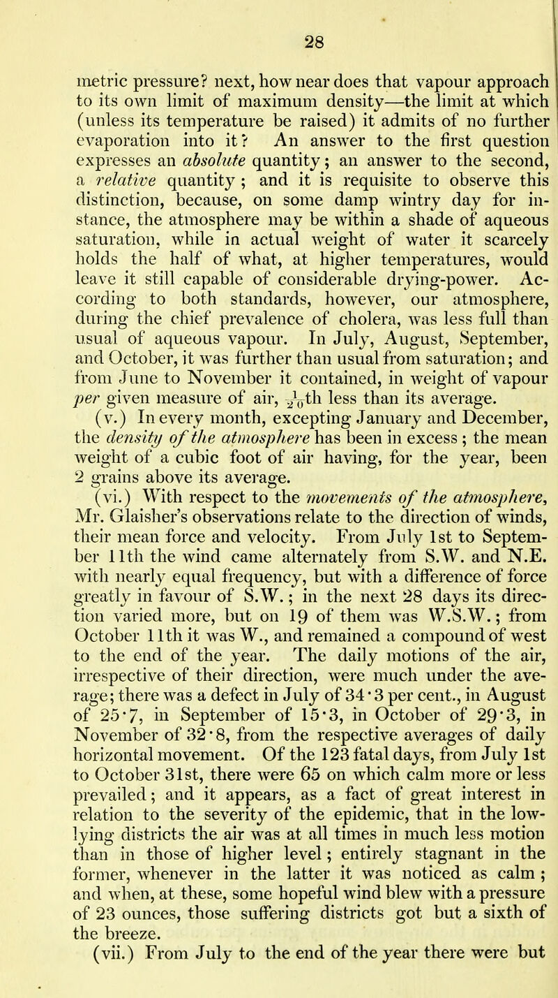 metric pressure? next, how near does that vapour approach to its own Hmit of maximum density—the limit at which (unless its temperature be raised) it admits of no further evaporation into it? An answer to the first question expresses an absolute quantity; an answer to the second, a relative quantity ; and it is requisite to observe this distinction, because, on some damp wintry day for in- stance, the atmosphere may be within a shade of aqueous saturation, while in actual weight of water it scarcely holds the half of what, at higher temperatures, would leave it still capable of considerable drying-power. Ac- cording to both standards, however, our atmosphere, during the chief prevalence of cholera, was less full than usual of aqueous vapour. In July, August, September, and October, it was further than usual from saturation; and from June to November it contained, in weight of vapour per given measure of air, ^V^h less than its average. (v.) In every month, excepting January and December, the density of the atmosphere has been in excess ; the mean weight of a cubic foot of air having, for the year, been 2 grains above its avei'age. (vi.) With respect to the movements of the atmosphere, Mr. Glaisher's observations relate to the direction of winds, their mean force and velocity. From July 1st to Septem- ber 11th the wind came alternately from S.W. and N.E. with nearly equal frequency, but with a difference of force greatly in favour of S.W.; in the next 28 days its direc- tion varied more, but on 19 of them was W.S.W.; from October 11th it was W., and remained a compound of west to the end of the year. The daily motions of the air, irrespective of their direction, were much under the ave- rage; there was a defect in July of 34 • 3 per cent., in August of 25 7, in September of 15'3, in October of 29*3, in November of 32 • 8, from the respective averages of daily horizontal movement. Of the 123 fatal days, from July 1st to October 31st, there were 65 on which calm more or less prevailed; and it appears, as a fact of great interest in relation to the severity of the epidemic, that in the low- lying districts the air was at all times in much less motion than in those of higher level; entirely stagnant in the former, whenever in the latter it was noticed as calm ; and when, at these, some hopeful wind blew with a pressure of 23 ounces, those suffering districts got but a sixth of the breeze. (vii.) From July to the end of the year there were but