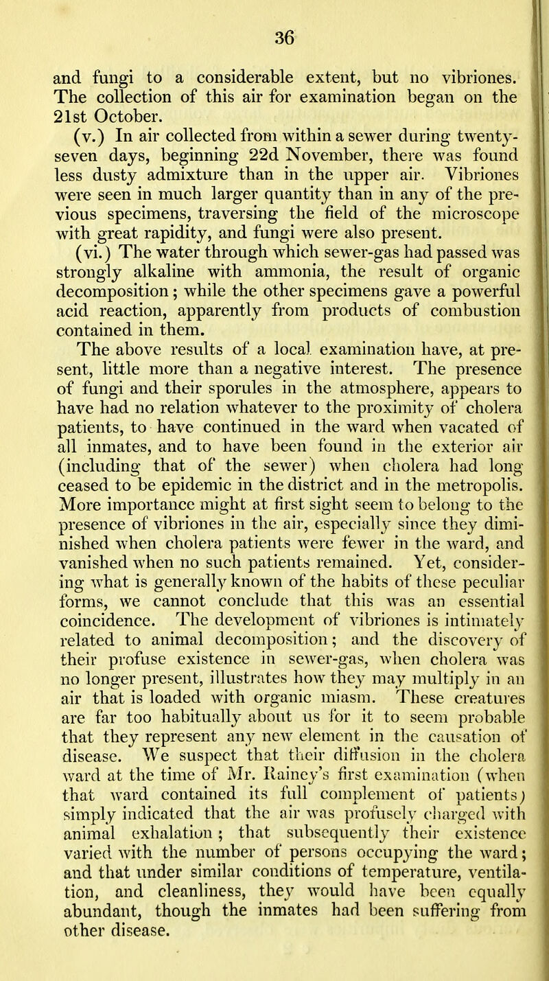 and fungi to a considerable extent, but no vibriones. The collection of this air for examination began on the 21st October. (v.) In air collected from within a sewer during twenty- seven days, beginning 22d November, there was found less dusty admixture than in the upper air. Vibriones w^ere seen in much larger quantity than in any of the pre- vious specimens, traversing the field of the microscope with great rapidity, and fungi were also present. (vi.) The water through which sewer-gas had passed was strongly alkaline with ammonia, the result of organic decomposition; while the other specimens gave a powerful acid reaction, apparently from products of combustion contained in them. The above results of a local examination have, at pre- sent, little more than a negative interest. The presence of fungi and their sporules in the atmosphere, appears to have had no relation whatever to the proximity of cholera patients, to have continued in the ward when vacated of all inmates, and to have been found in the exterior air (including that of the sewer) when cholera had long- ceased to be epidemic in the district and in the metropolis. More importance might at first sight seem to belong to the presence of vibriones in the air, especially since they dimi- nished when cholera patients were fewer in the ward, and vanished when no such patients remained. Yet, consider- ing what is generally known of the habits of these peculiar forms, we cannot conclude that this was an essential coincidence. The development of vibriones is intimately related to animal decomposition; and the discovery of their profuse existence in sewer-gas, when cholera was no longer present, illusti'ates how they may multiply in an air that is loaded with organic miasm. These creatures are far too habitually about us for it to seem probable that they represent any new element in the causation of disease. We suspect that their ditfusion in the cholera v/ard at the time of Mr. Ilainey's first examination (when that ward contained its full complement of patients; simply indicated that the air was profusely charged with animal exhalation ; that subsequently their existence varied with the number of persons occupying the ward; and that under similar conditions of temperature, ventila- tion, and cleanliness, they would have been equally abundant, though the inmates had been suffering from other disease.