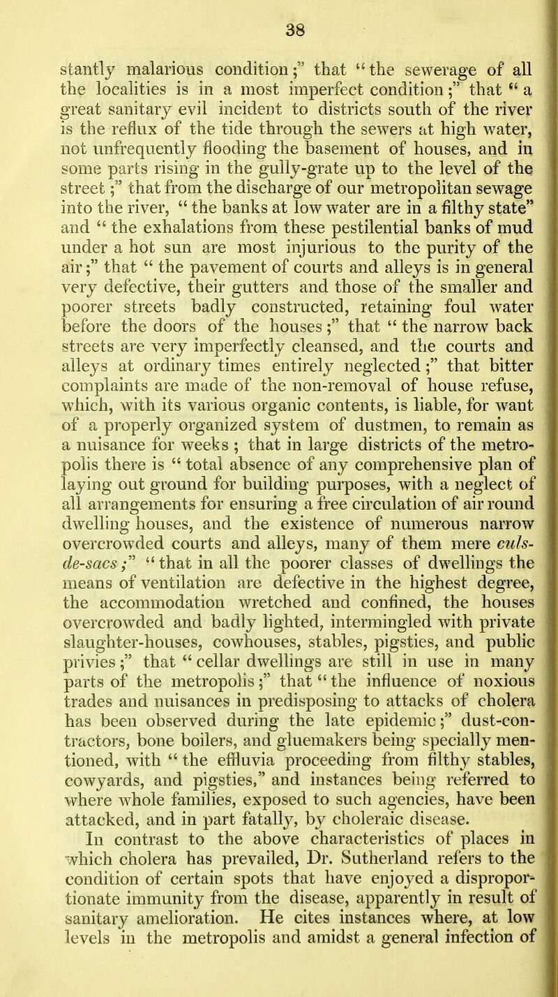 stantly malarious conditionthat the sewerage of all the localities is in a most imperfect condition; that a great sanitary evil incident to districts south of the river is the reflux of the tide through the sewers at high water, not unfrequently flooding the basement of houses, and in some parts rising in the gully-grate up to the level of the street; that from the discharge of our metropolitan sewage into the river, the banks at low water are in a filthy state and the exhalations from these pestilential banks of mud under a hot sun are most injurious to the purity of the air; that the pavement of courts and alleys is in general very defective, their gutters and those of the smaller and poorer streets badly constructed, retaining foul Avater before the doors of the houses ; that the narrow back streets are very imperfectly cleansed, and the courts and alleys at ordinary times entirely neglected; that bitter complaints are made of the non-removal of house refuse, which, with its various organic contents, is liable, for want of a properly organized system of dustmen, to remain as a nuisance for weeks ; that in large districts of the metro- polis there is total absence of any comprehensive plan of laying out ground for building purposes, with a neglect of all arrangements for ensuring a free circulation of air round dwelling houses, and the existence of numerous narrow overcrowded courts and alleys, many of them mere culs- de-sacs that in all the poorer classes of dwellings the means of ventilation are defective in the highest degree, the accommodation wretched and confined, the houses overcrowded and badly lighted, intermingled with private slaughter-houses, cowhouses, stables, pigsties, and public privies; that cellar dwellings are still in use in many parts of the metropolisthat the influence of noxious trades and nuisances in predisposing to attacks of cholera has been observed during the late epidemicdust-con- tractors, bone boilers, and gluemakers being specially men- tioned, with the effluvia proceeding from filthy stables, cowyards, and pigsties, and instances being referred to where whole families, exposed to such agencies, have been attacked, and in part fatally, by choleraic disease. In contrast to the above characteristics of places in which cholera has prevailed. Dr. Sutherland refers to the condition of certain spots that have enjoyed a dispropor- tionate immunity from the disease, apparently in result of sanitary amelioration. He cites instances where, at low levels in the metropolis and amidst a general infection of