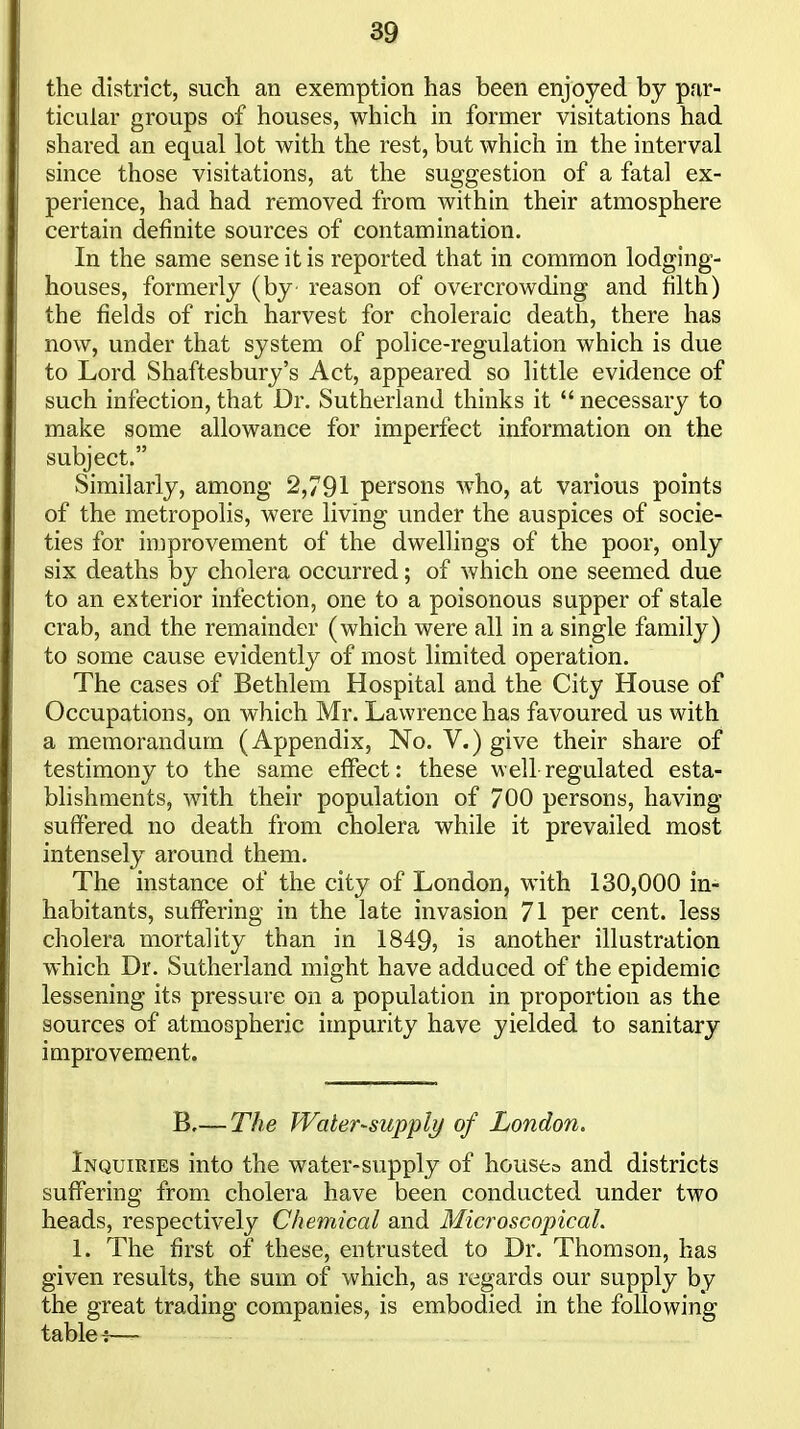 the district, such an exemption has been enjoyed by par- ticular groups of houses, which in former visitations had shared an equal lot with the rest, but which in the interval since those visitations, at the suggestion of a fatal ex- perience, had had removed from within their atmosphere certain definite sources of contamination. In the same sense it is reported that in common lodging- houses, formerly (by reason of overcrowding and filth) the fields of rich harvest for choleraic death, there has now, under that system of police-regulation which is due to Lord Shaftesbury's Act, appeared so little evidence of such infection, that Dr. Sutherland thinks it  necessary to make some allowance for imperfect information on the subject. Similarly, among 2,791 persons who, at various points of the metropolis, were living under the auspices of socie- ties for improvement of the dwellings of the poor, only six deaths by cholera occurred; of which one seemed due to an exterior infection, one to a poisonous supper of stale crab, and the remainder (which were all in a single family) to some cause evidently of most limited operation. The cases of Bethlem Hospital and the City House of Occupations, on which Mr. Lawrence has favoured us with a memorandum (Appendix, No. V.) give their share of testimony to the same effect: these well regulated esta- blishments, with their population of 700 persons, having suffered no death from cholera while it prevailed most intensely around them. The instance of the city of London, with 130,000 in- habitants, suffering in the late invasion 71 per cent, less cholera mortality than in 1849, is another illustration which Dr. Sutherland might have adduced of the epidemic lessening its pressure on a population in proportion as the sources of atmospheric impurity have yielded to sanitary improvement. B,— The Water-supply of London. Inquiries into the water-supply of houseo and districts suffering from cholera have been conducted under two heads, respectively Chemical and Microscopical. 1. The first of these, entrusted to Dr. Thomson, has given results, the sum of which, as regards our supply by the great trading companies, is embodied in the following tables—