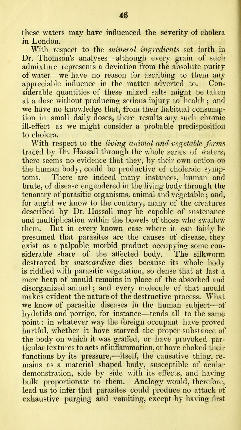 these waters may have influenced the severity of cholera in London, With respect to the mineral ingredients set forth in Dr. Thomson's analyses—although every grain of such admixture represents a deviation from the absolute purity of water—we have no reason for ascribing to them any appreciable influence in the matter adverted to. Con- siderable quantities of these mixed salts might be taken at a dose without producing serious injury to health; and we have no knowledge that, from their habitual consump- tion in small daily doses, there results any such chronic ill-effect as we might consider a probable predisposition to cholera. With respect to the living animal and vegetable forms traced hy Dr. Hassall through the whole series of waters, there seems no evidence that they, by their own action on the human body, could be productive of choleraic sj'mp- toms. There are indeed many instances, human and brute, of disease engendered in the living body through the tenantry of parasitic organisms, animal and vegetable ; and, for aught we know to the contrary, many of the creatures described by Dr. Hassall may be capable of sustenance and multiplication within the bowels of those who swallow them. But in every known case where it can fairly be presumed that parasites are the causes of disease, they exist as a palpable morbid product occupying some con- siderable share of the affected body. The silkworm destroyed by muscardine dies because its whole body is riddled with parasitic vegetation, so dense that at last a mere heap of mould remains in place of the absorbed and disorganized animal; and every molecule of that mould makes evident the nature of the destructive process. What we know of parasitic diseases in the human subject—of hydatids and porrigo, for instance—tends all to the same point: in whatever way the foreign occupant have proved hurtful, whether it have starved the proper substance of the body on which it was graffed, or have provoked par- ticular textures to acts ofinflammation,or have choked their functions by its pressure,—itself, the causative thing, re- mains as a material shaped body, susceptible of ocular demonstration, side by side with its effects, and having bulk proportionate to them. Analogy would, therefore, lead us to infer that parasites could produce no attack of exhaustive purging and vomiting, except by having first