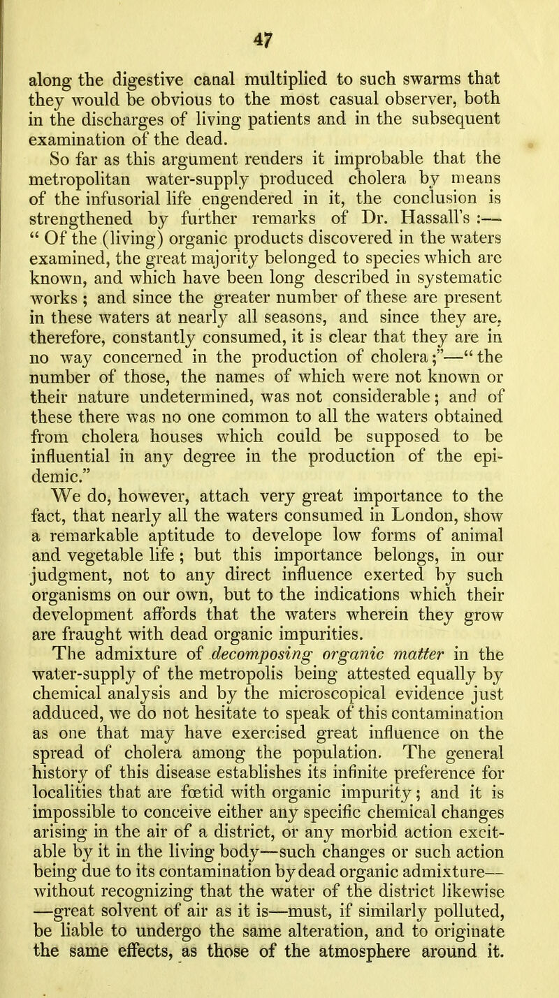 along the digestive canal multiplied to such swarms that they would be obvious to the most casual observer, both in the discharges of living patients and in the subsequent examination of the dead. So far as this argument renders it improbable that the metropolitan water-supply produced cholera by means of the infusorial life engendered in it, the conclusion is strengthened by further remarks of Dr. Hassall's :—  Of the (living) organic products discovered in the waters examined, the great majority belonged to species which are known, and which have been long described in systematic works ; and since the greater number of these are present in these waters at nearly all seasons, and since they are, therefore, constantly consumed, it is clear that they are in no way concerned in the production of cholera;— the number of those, the names of which were not known or their nature undetermined, was not considerable; and of these there was no one common to all the waters obtained from cholera houses which could be supposed to be influential in any degree in the production of the epi- demic, We do, however, attach very great importance to the fact, that nearly all the waters consumed in London, show a remarkable aptitude to develope low forms of animal and vegetable life ; but this importance belongs, in our judgment, not to any direct influence exerted by such organisms on our own, but to the indications which their development affords that the waters wherein they grow are fraught with dead organic impurities. The admixture of decomposing organic matter in the water-supply of the metropolis being attested equally by chemical analysis and by the microscopical evidence just adduced, we do not hesitate to speak of this contamination as one that may have exercised great influence on the spread of cholera among the population. The general history of this disease establishes its infinite preference for localities that are foetid with organic impurity; and it is impossible to conceive either any specific chemical changes arising in the air of a district, or any morbid action excit- able by it in the living body—such changes or such action being due to its contamination by dead organic admixture— without recognizing that the water of the district likewise —great solvent of air as it is—must, if similarly polluted, be liable to undergo the same alteration, and to originate the same effects, as those of the atmosphere around it.