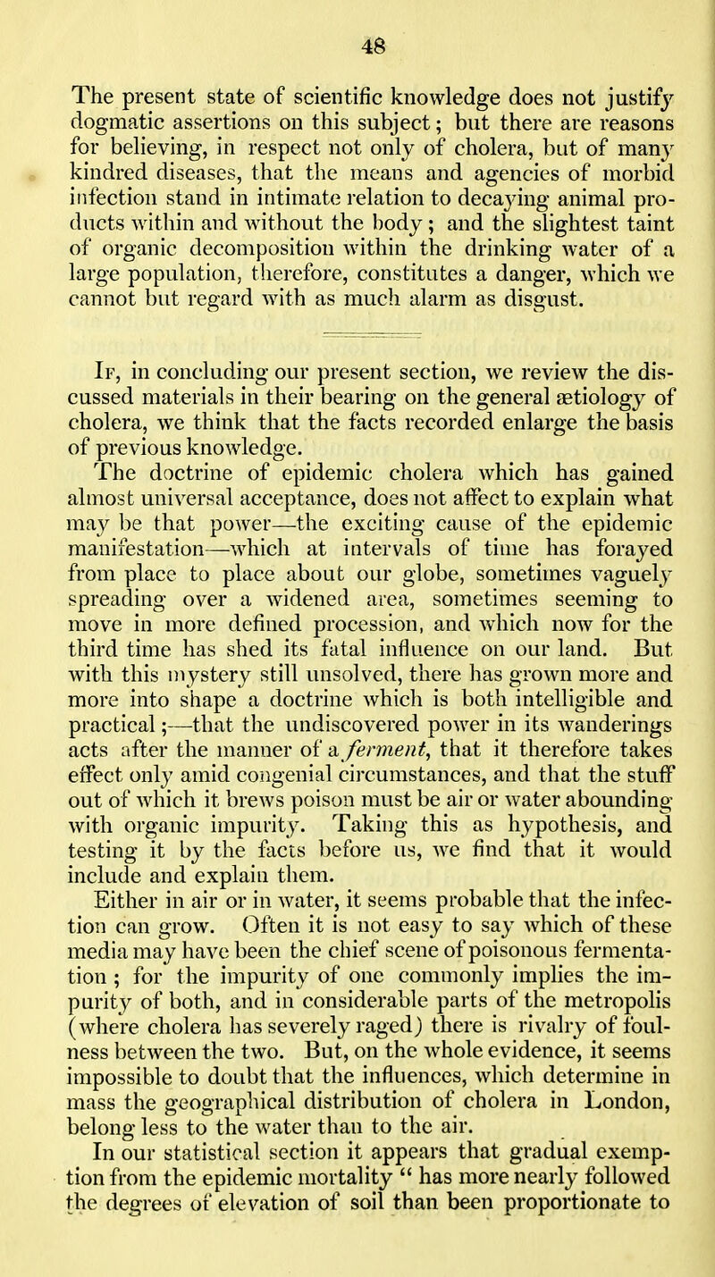 The present state of scientific knowledge does not justify dogmatic assertions on this subject; but there are reasons for believing, in respect not only of cholera, but of many kindred diseases, that the means and agencies of morbid infection stand in intimate relation to deca3nng animal pro- ducts within and without the body ; and the slightest taint of organic decomposition within the drinking water of a large population, therefore, constitutes a danger, Avhich we cannot but regard with as much alarm as disgust. If, in concluding our present section, we review the dis- cussed materials in their bearing on the general astiology of cholera, we think that the facts recorded enlarge the basis of previous knowledge. The doctrine of epidemic cholera which has gained almost universal acceptance, does not affect to explain what may be that power—the exciting cause of the epidemic manifestation—Avhich at intervals of time has forayed from place to place about our globe, somethnes vaguely spreading over a widened area, sometimes seeming to move in more defined procession, and which now for the third time has shed its fatal influence on our land. But with this mystery still unsolved, there has grown more and more into shape a doctrine which is both intelligible and practical;—that the undiscovered power in its wanderings acts after the manner of -a, ferment, that it therefore takes effect only amid congenial circumstances, and that the stuff out of which it brews poison must be air or water abounding with organic impurity. Taking this as hypothesis, and testing it by the facts before us, we find that it would include and explain them. Either in air or in water, it seems probable that the infec- tion can grow. Often it is not easy to say which of these media may have been the chief scene of poisonous fermenta- tion ; for the impurity of one commonly implies the im- purity of both, and in considerable parts of the metropolis (where cholera has severely raged) there is rivalry of foul- ness between the two. But, on the whole evidence, it seems impossible to doubt that the influences, which determine in mass the a'cooraohical distribution of cholera in London, belong less to the water than to the an-. In our statistical section it appears that gradual exemp- tion from the epidemic mortality  has more nearly followed the degrees of elevation of soil than been proportionate to