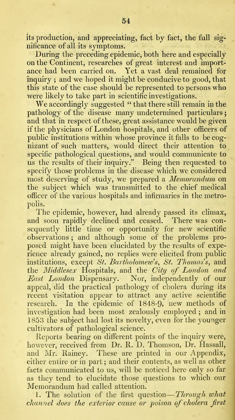 its production, and appreciating, fact by fact, the full sig- nificance of all its symptoms. During the preceding epidemic, both here and especially on the Continent, researches of great interest and import- ance had been carried on. Yet a vast deal remained for inquiry ; and we hoped it might be conducive to good, that this state of the case should be represented to persons who were likely to take part in scientific investigations. We accordingly suggested  that there still remain in the pathology of the disease many undetermined particulars ; and that in respect of these, great assistance would be given if the physicians of London hospitals, and other officers of public institutions within whose province it falls to be cog- nizant of such matters, would direct their attention to specific pathological questions, and would communicate to us the results of their inquiry, Being then requested to specify those problems in the disease which we considered most deserving of stud}^, we prepared a Memorandum on the subject which was transmitted to the chief medical officer of the various hospitals and infirmaries in the metro- polis. The epidemic, however, had already passed its climax, and soon rapidly declined and ceased. There was con- sequently little time or opportunity for new scientific observations ; and although some of the problems pro- posed might have been elucidated by the results of expe- rience already gained, no replies were elicited from public institutions, except St. Bartkolomews, St. Thomas s, and the Middlese.v Hospitals, and the City of London and East London Dispensary. Nor, independently of our appeal, did the practical pathology of cholera during its recent visitation appear to attract any active scientific research. In the epidemic of 1848-9, new methods of investigation had been most zealously employed; and in 185.3 the subject had lost its novelty, even for the younger cultivators of pathological science. Reports bearing on different points of the inquiry were, however, received from Dr. R. D. Thomson, Dr. Hassall, and Mr. Rainey. These are printed in our Appendix, either entire or in part; and their contents, as well as other facts communicated to us, will be noticed here only so far as they tend to elucidate those questions to which our Memorandum had called attention. 1. The solution of the first question—Through what chan-fiel does the exterior cause or poison of cholera first