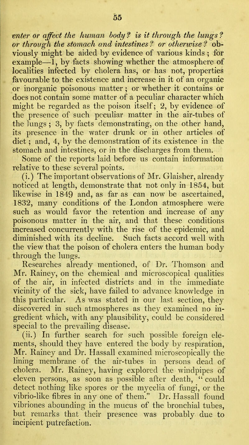 ^nter or affect the human body ? is it through the lungs f or through the stomach and intestines f or otherwise f ob- viously might be aided by evidence of various kinds ; for example—1, by facts showing whether the atmosphere of localities infected by cholera has, or has not, properties favourable to the existence and increase in it of an organic or inorganic poisonous matter; or whether it contains or does not contain some matter of a peculiar character which might be regarded as the poison itself; 2, by evidence of the presence of such peculiar matter in the air-tubes of the lungs ; 3, by facts demonstrating, on the other hand, its presence in the water drunk or in other articles of diet; and, 4, by the demonstration of its existence in the stomach and intestines, or in the discharges from them. Some of the reports laid before us contain information relative to these several points. (i.) The important observations of Mr. Glaisher, already noticed at length, demonstrate that not only in 1854, but likewise in 1849 and, as far as can now be ascertained, 1832, many conditions of the London atmosphere were such as would favor the retention and increase of any poisonous matter in the air, and that these conditions increased concurrently with the rise of the epidemic, and diminished with its decline. Such facts accord well with the view that the poison of cholera enters the human body through the lungs. Researches already mentioned, of Dr. Thomson and Mr. Rainey, on the chemical and microscopical qualities of the air, in infected districts and in the immediate vicinity of the sick, have failed to advance knowledge in this particular. As was stated in our last section, they discovered in such atmospheres as thej^ examined no in- gredient which, with any plausibility, could be considered special to the prevailing disease. (ii.) In further search for such possible foreign ele- ments, should they have entered the body by respiration, Mr. Rainey and Dr. Hassail examined microscopically the lining membrane of the air-tubes in persons dead of cholera. Mr. Rainey, having explored the windpipes of eleven persons, as soon as possible after death,  could detect nothing like spores or the mycelia of fungi, or the vibrio-like fibres in any one of them. Dr. Hassall found vibriones abounding in the mucus of the bronchial tubes, but remarks that their presence was probably due to incipient putrefaction.