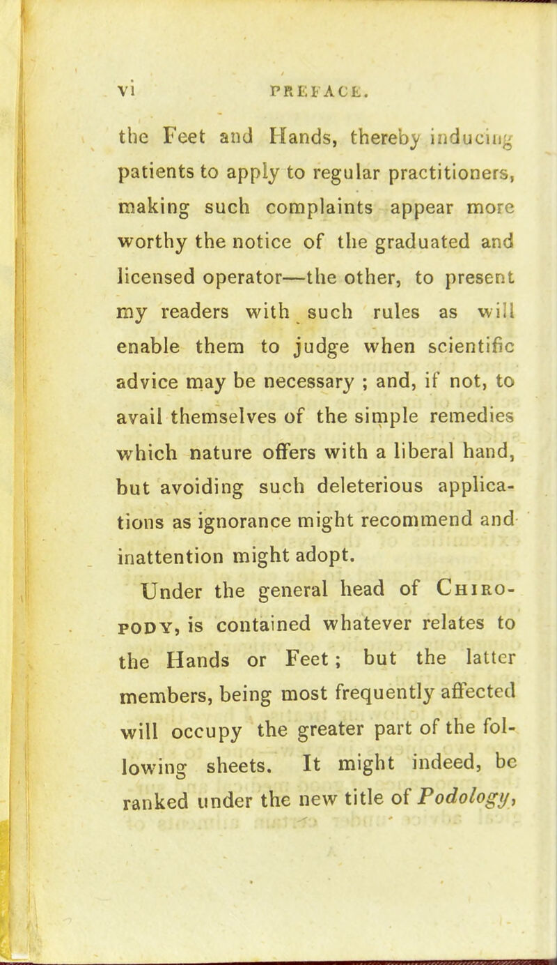the Feet and Hands, thereb}' inducing patients to apply to regular practitioners, making such complaints appear more worthy the notice of the graduated and licensed operator—the other, to present my readers with such rules as will enable them to judge when scientific advice may be necessary ; and, if not, to avail themselves of the simple remedies which nature offers with a liberal hand, but avoiding such deleterious applica- tions as ignorance might recommend and inattention might adopt. Under the general head of Chiro- pody, is contained whatever relates to the Hands or Feet; but the latter members, being most frequently affected will occupy the greater part of the fol- lowing sheets. It might indeed, be ranked under the new title of Podologij,