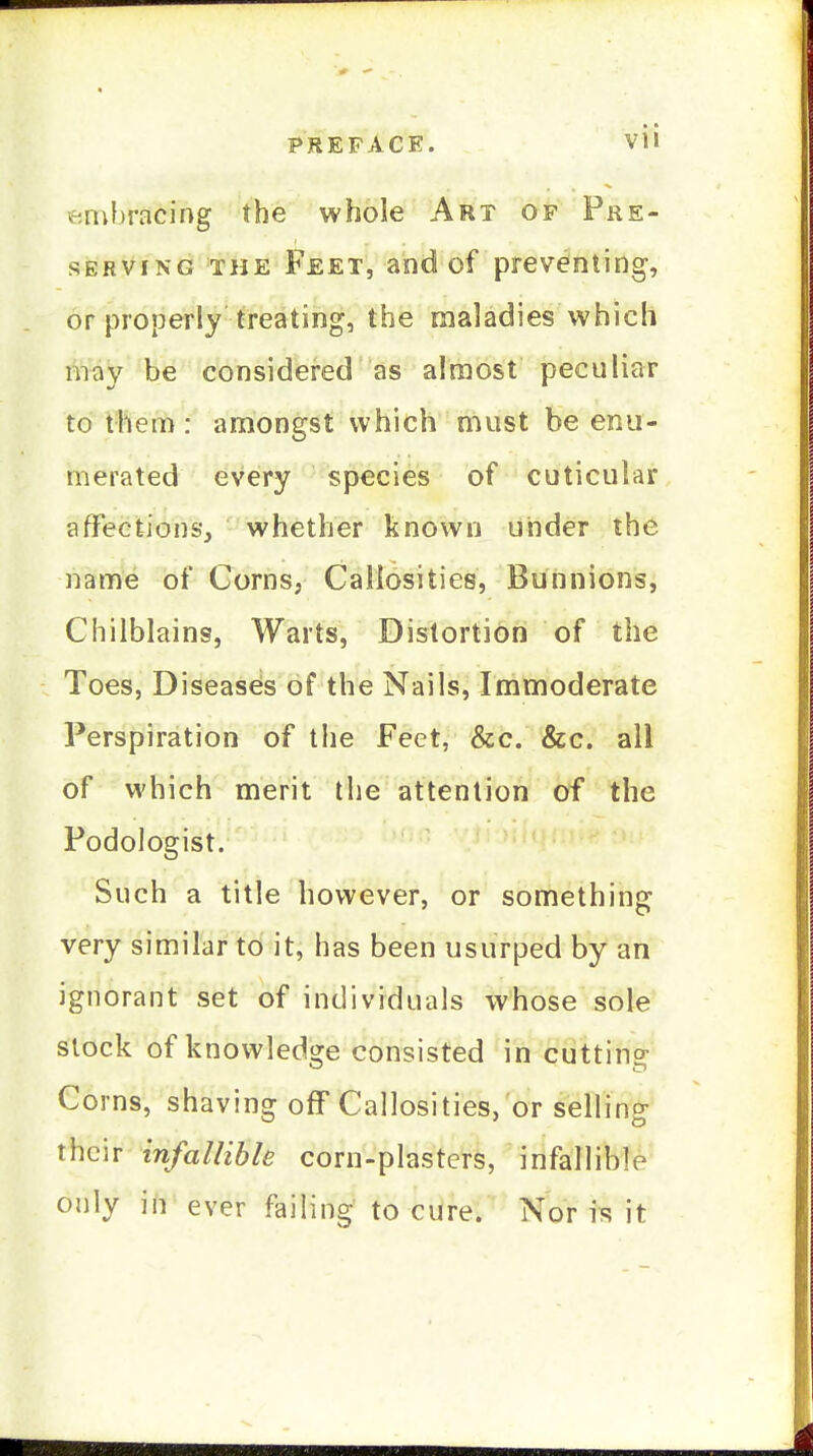 ftnil)racing the whole Art op Pre- serving THE Feet, and of preventing, or properly treating, the maladies which may be considered as almost peculiar to them: amongst which must be enu- merated every species of cuticular affection&v, whether known under the name of Corns, Callosities, Bunnions, Chilblains, Warts, Distortion of the Toes, Diseases of the Nails, Immoderate Perspiration of the Feet, &c. &c. all of which merit the attention of the Podologist. Such a title however, or something very similar to it, has been usurped by an ignorant set of individuals whose sole slock of knowledge consisted in cutting Corns, shaving off Callosities, or selling their infallible corn-plasters, infallibl^' only in ever failing to cure. Nor is it