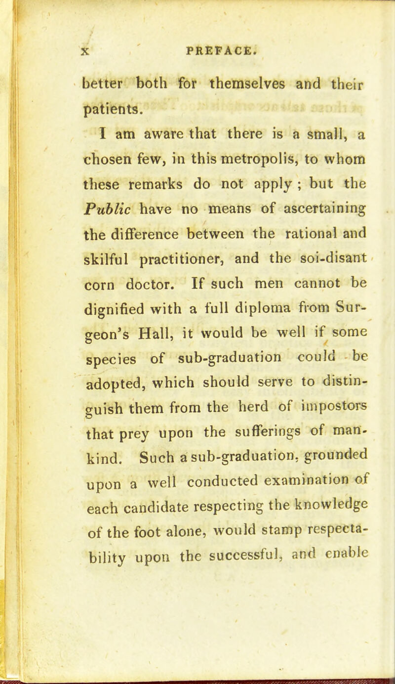 better both for themselves and their patients. I am aware that there is a small, a chosen few, in this metropolis, to whom these remarks do not apply ; but the Public have no means of ascertaining the difference between the rational and skilful practitioner, and the soi-disant corn doctor. If such men cannot be dignified with a full diploma from Sur- geon's Hall, it would be well if some species of sub-graduation could be adopted, which should serve to distin- suish them from the herd of impostors that prey upon the sufferings of mart- kind. Such a sub-graduation, grounded upon a well conducted examination of each candidate respecting the knowledge of the foot alone, would stamp respecta- bility upon the successful, and enable