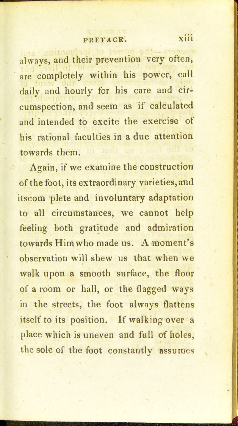 always, and their prevention very often, are completely within his power, call daily and hourly for his care and cir- cumspection, and seem as if calculated and intended to excite the exercise of his rational faculties in a due attention towards them. Again, if we examine the construction of the foot, its extraordinary varieties, and itscom plete and involuntary adaptation to all circumstances, we cannot help feeling both gratitude and admiration towards Himwho made us. A moment's observation will shew us that when we walk upon a smooth surface, the floor of a room or hall, or the flagged ways in the streets, the foot always flattens itself to its position. If walking over a place which is uneven and full of holes, the sole of the foot constantly assumes