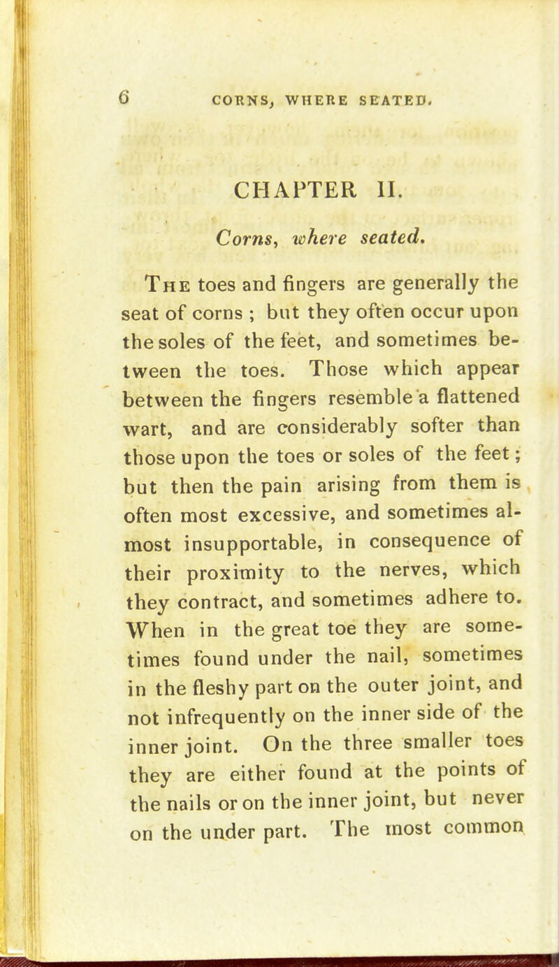 CHAPTER II. Corns^ where seated. The toes and fingers are generally the seat of corns ; but they often occur upon the soles of the feet, and sometimes be- tween the toes. Those which appear between the fingers resemble a flattened wart, and are considerably softer than those upon the toes or soles of the feet; but then the pain arising from them is often most excessive, and sometimes al- most insupportable, in consequence of their proximity to the nerves, which they contract, and sometimes adhere to. When in the great toe they are some- times found under the nail, sometimes in the fleshy part on the outer joint, and not infrequently on the inner side of the inner joint. On the three smaller toes they are either found at the points of the nails or on the inner joint, but never on the under part. The most common