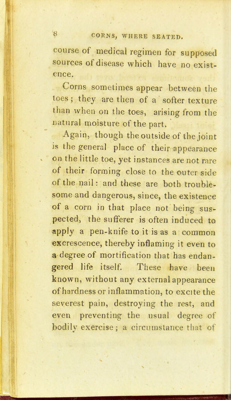 course of medical regimen for supposed sources of disease which have no exist- ence. Corns sometimes appear between the toes ; they are then of a softer texture than when on the toes, arising from the natural moisture of the part. Again, though the outside of the joint is the general place of their appearance on the little toe, yet instances are not rare of their forming close to the outer side of the nail: and these are both trouble- some and dangerous, since, the existence of a corn in that place not being sus- pected, the sufferer is often induced to apply a pen-knife to it is as a common excrescence, thereby inflaming it even to a degree of mortification that has endan- gered life itself. These have been known, without any external appearance of hardness or inflammation, to excite the severest pain, destroying the rest, and even preventing the usual degree of bodily exercise; a circumstance that of