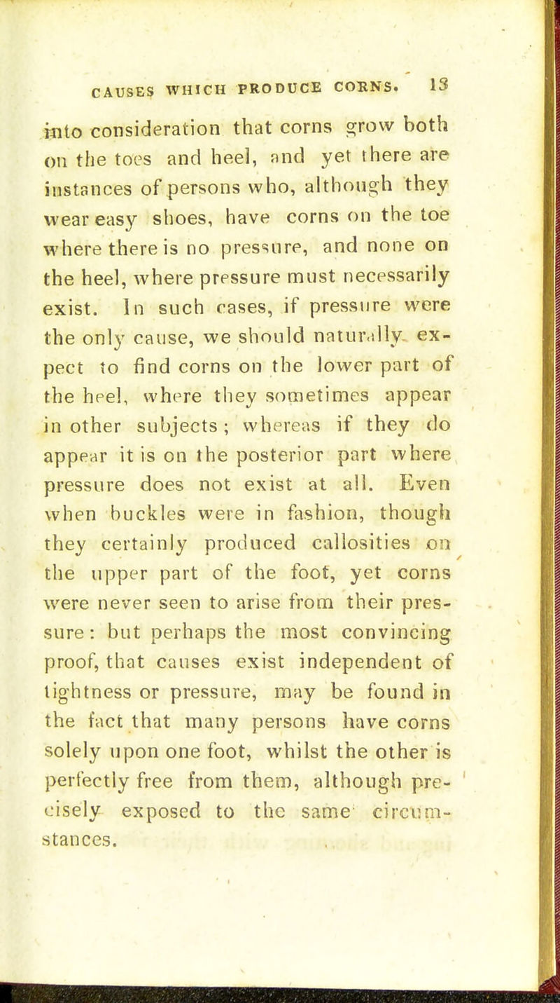 into consideration that corns s^row both on the toes and heel, and yet there are instances of persons who, althongh they wear easy shoes, have corns on the toe where there is no pressure, and none on the heel, where pressure must necessarily exist. In such cases, if pressure were the only cause, we should natur.dly ex- pect to find corns on the lower part of the heel, where they sometimes appear in other subjects; whereas if they do appear it is on the posterior part where pressure does not exist at all. Even when buckles were in fashion, though they certainly produced callosities on the upper part of the foot, yet corns were never seen to arise from their pres- sure: but perhaps the most convincing proof, that causes exist independent of tightness or pressure, may be found in the fact that many persons have corns solely upon one foot, whilst the other is perfectly free from them, although pre- cisely exposed to the same circum- stances.