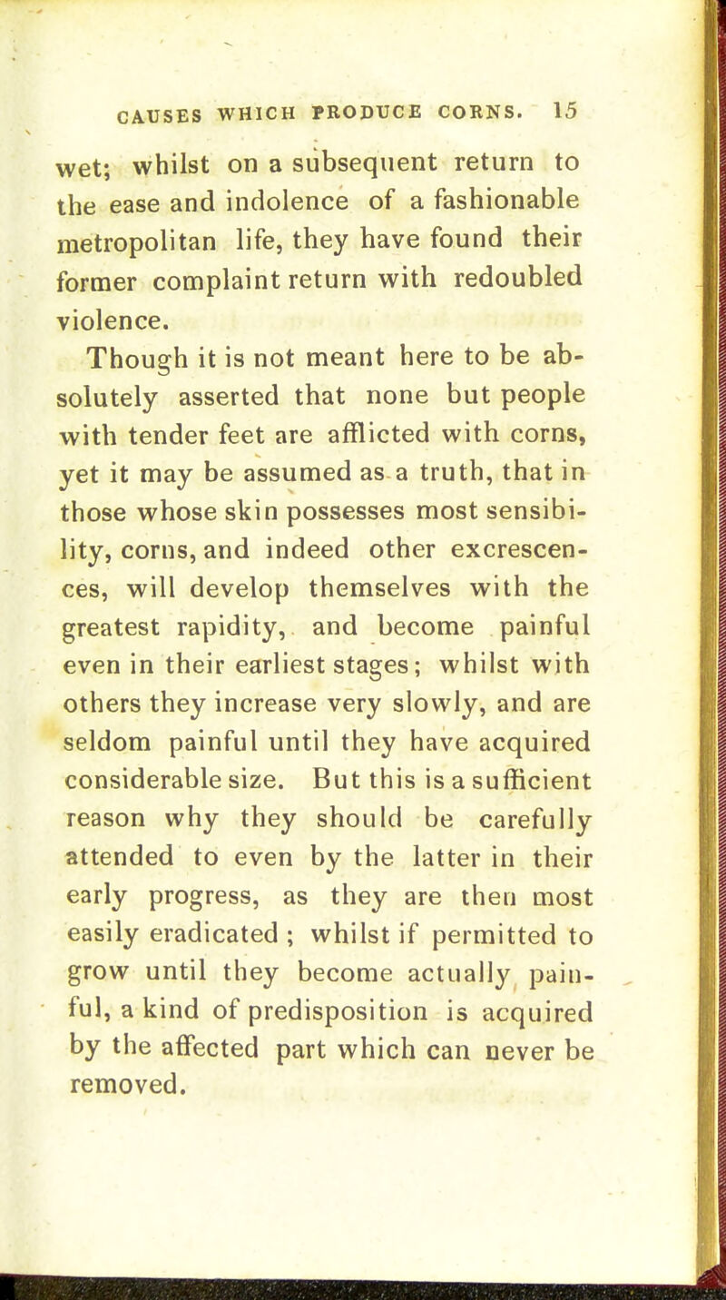 wet; whilst on a subsequent return to the ease and indolence of a fashionable metropolitan life, they have found their former complaint return with redoubled violence. Though it is not meant here to be ab- solutely asserted that none but people with tender feet are afflicted with corns, yet it may be assumed as a truth, that in those whose skin possesses most sensibi- lity, corns, and indeed other excrescen- ces, will develop themselves with the greatest rapidity, and become painful even in their earliest stages; whilst with others they increase very slowly, and are seldom painful until they have acquired considerable size. But this is a sufficient reason why they should be carefully attended to even by the latter in their early progress, as they are then most easily eradicated ; whilst if permitted to grow until they become actually pain- ful, a kind of predisposition is acquired by the affected part which can never be removed.