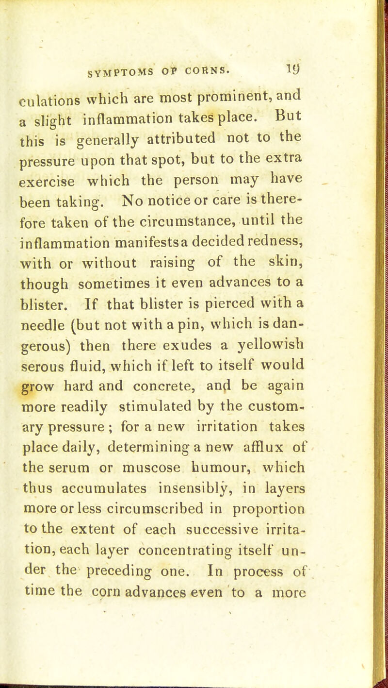 dilations which are most prominent, and a shght inflammation takes place. But this is generally attributed not to the pressure upon that spot, but to the extra exercise which the person may have been taking. No notice or care is there- fore taken of the circumstance, until the inflammation manifestsa decided redness, with or without raising of the skin, though sometimes it even advances to a blister. If that blister is pierced with a needle (but not with a pin, which is dan- gerous) then there exudes a yellowish serous fluid, which if left to itself would grow hard and concrete, and be again more readily stimulated by the custom- ary pressure ; for a new irritation takes place daily, determining a new afflux of the serum or muscose humour, which thus accumulates insensibly, in layers more or less circumscribed in proportion to the extent of each successive irrita- tion, each layer concentrating itself un- der the preceding one. In process of time the corn advances even to a more