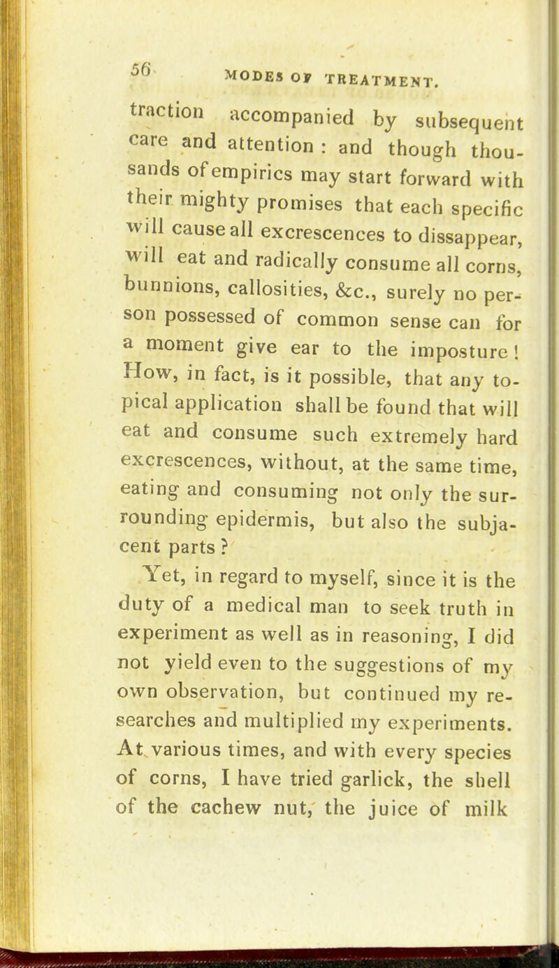 traction accompanied by subsequent care and attention : and though thou- sands of empirics may start forward with their mighty promises that each specific will cause all excrescences to dissappear, will eat and radically consume all corns, bunnions, callosities, &c., surely no per- son possessed of common sense can for a moment give ear to the imposture! How, in fact, is it possible, that any to- pical application shall be found that will eat and consume such extremely hard excrescences, without, at the same time, eating and consuming not only the sur- rounding epidermis, but also the subja- cent parts ? Yet, in regard to myself, since it is the duty of a medical man to seek truth in experiment as well as in reasoning, I did not yield even to the suggestions of my own observation, but continued my re- searches and multiplied my experiments. At.various times, and with every species of corns, I have tried garlick, the shell of the cachew nut, the juice of milk