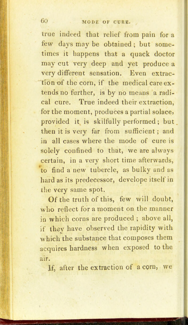 true indeed that relief from pain for a few days may be obtained ; but some- times it happens that a quack doctor may cut very deep and yet produce a very different sensation. Even extrac- tion of the corn, if the medical care ex- tends no further, is by no means a radi- cal cure. True indeed their extraction, for the moment, produces a partial solace? provided it is skilfully performed; but then it is very far from sufficient; and in all cases where the mode of cure is solely confined to that, we are always certain, in a very short time afterwards, *to find a new tubercle, as bulky and as hard as its predecessor, develope itself in the very same spot. Of the truth of this, few will doubt, who reflect for a moment on the manner in which corns are produced ; above all, if tliev have observed the rapidity with which the substance that composes them acquires hardness when exposed to the air. If, after the extraction of a corn, we