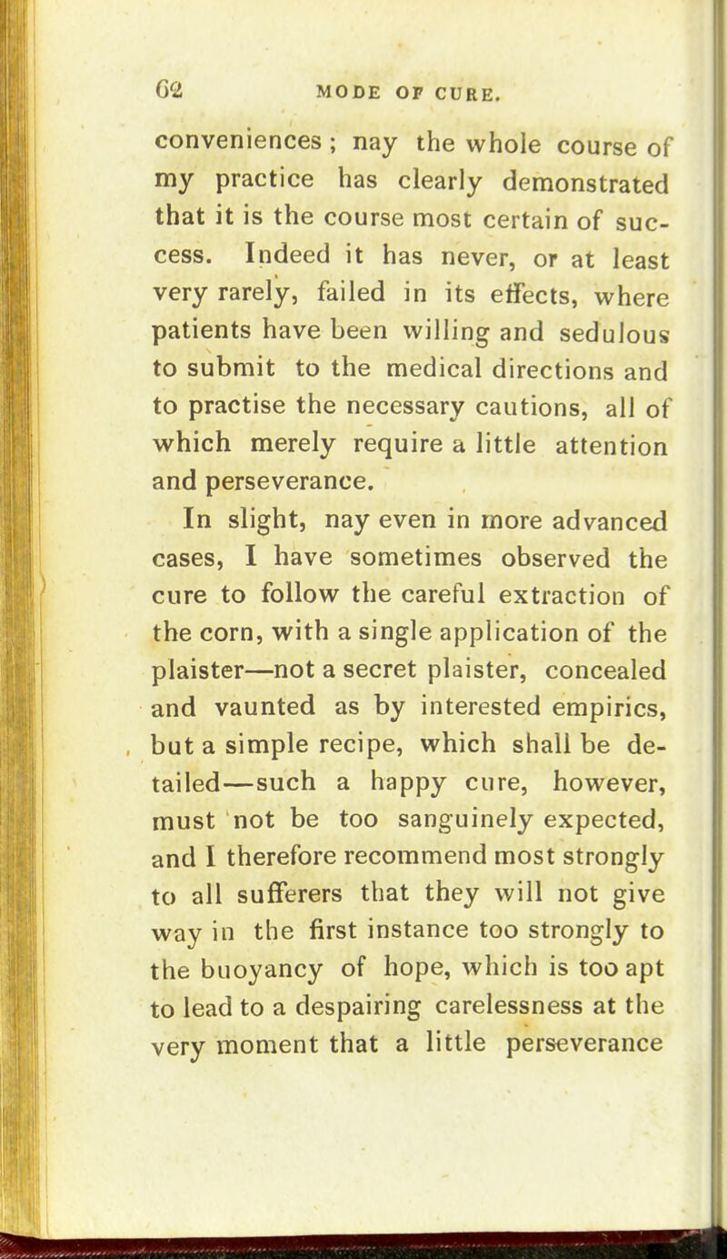 conveniences; nay the whole course of my practice has clearly demonstrated that it is the course most certain of suc- cess. Indeed it has never, or at least very rarely, failed in its effects, where patients have been willing and sedulous to submit to the medical directions and to practise the necessary cautions, all of which merely require a little attention and perseverance. In slight, nay even in more advanced cases, I have sometimes observed the cure to follow the careful extraction of the corn, with a single application of the plaister—not a secret plaister, concealed and vaunted as by interested empirics, but a simple recipe, which shall be de- tailed—such a happy cure, however, must not be too sanguinely expected, and I therefore recommend most strongly to all sufferers that they will not give way in the first instance too strongly to the buoyancy of hope, which is too apt to lead to a despairing carelessness at the very moment that a little perseverance