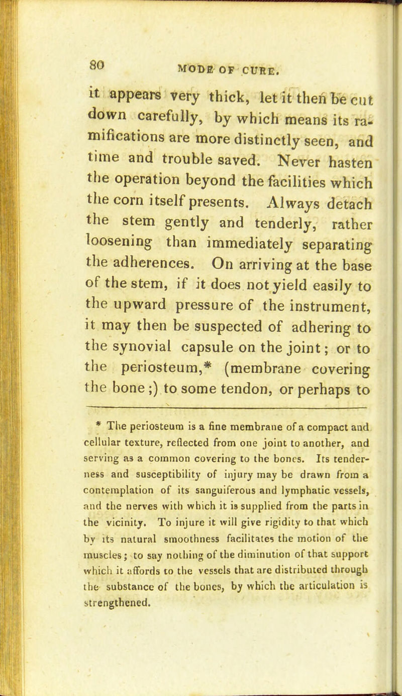 it appears very thick, letlftheABe cut down carefully, by which means its ra- mifications are more distinctly seen, and time and trouble saved. Never hasten the operation beyond the facilities which tlie corn itself presents. Always detach the stem gently and tenderly, rather loosening than immediately separating the adherences. On arriving at the base of the stem, if it does not yield easily to the upward pressure of the instrument, it may then be suspected of adhering to the synovial capsule on the joint; or to the periosteum,* (membrane covering the bone;) to some tendon, or perhaps to * The periosteum is a fine membrane of a compact and cellular texture, reflected from one joint to another, and serving as a common covering to the bones. Its tender- ness and susceptibility of injury may be drawn from a contemplation of its sanguiferous and lymphatic vessels, and the nerves with which it is supplied from the parts in the vicinity. To injure it will give rigidity to that which by its natural smoothness facilitates the motion of the muscles; to say nothing of the diminution of that support which it affords to the vessels that are distributed through the substance of the bones, by which the articulation is strengthened.