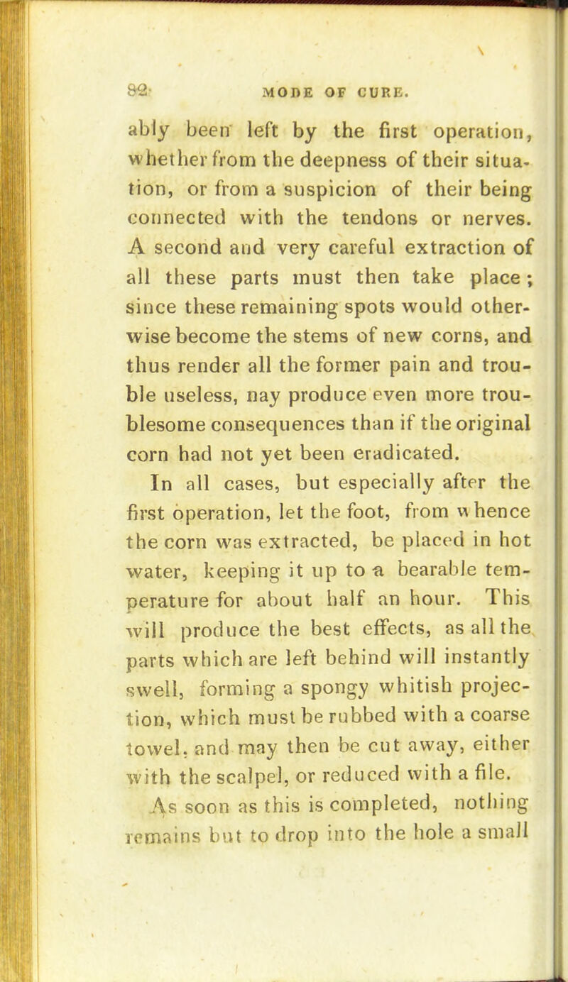 ably been left by the first operation, whether from the deepness of their situa- tion, or from a suspicion of their being connected with the tendons or nerves. A second and very careful extraction of all these parts must then take place; since these remaining spots would other- wise become the stems of new corns, and thus render all the former pain and trou- ble useless, nay produce even more trou- blesome consequences than if the original corn had not yet been eradicated. In all cases, but especially after the first operation, let the foot, from w hence the corn was extracted, be placed in hot water, keeping it up to fi bearable tem- perature for about half an hour. This will produce the best effects, as all the parts which are left behind will instantly swell, forming a spongy whitish projec- tion, which must be rubbed with a coarse towel, and may then be cut away, either with the scalpel, or reduced with a file. 4s soon as this is completed, nothing remains but to drop into the hole a small