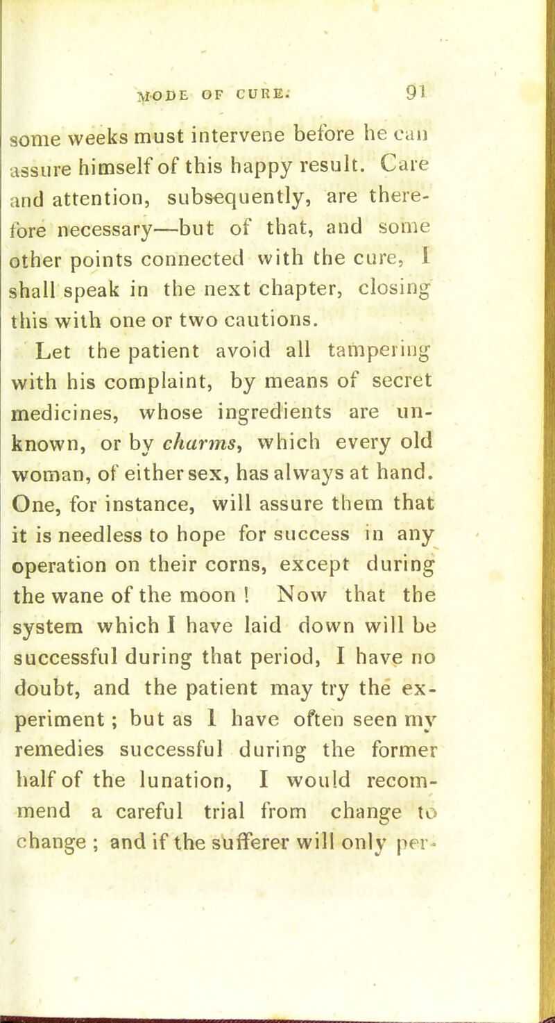 some weeks must intervene before he can assure himself of this happy result. Care and attention, subsequently, are there- fore necessary—but of that, and some other points connected with the cure, 1 shall speak in the next chapter, closing this with one or two cautions. Let the patient avoid all tampering with his complaint, by means of secret medicines, whose ingredients are un- known, or by charms^ which every old woman, of either sex, has always at hand. One, for instance, will assure them that it is needless to hope for success in any operation on their corns, except during the wane of the moon ! Now that the system which I have laid down will be successful during that period, I have no doubt, and the patient may try the ex- periment ; but as 1 have often seen my remedies successful during the former half of the lunation, I would recom- mend a careful trial from change to change ; and if the sufferer will only per-