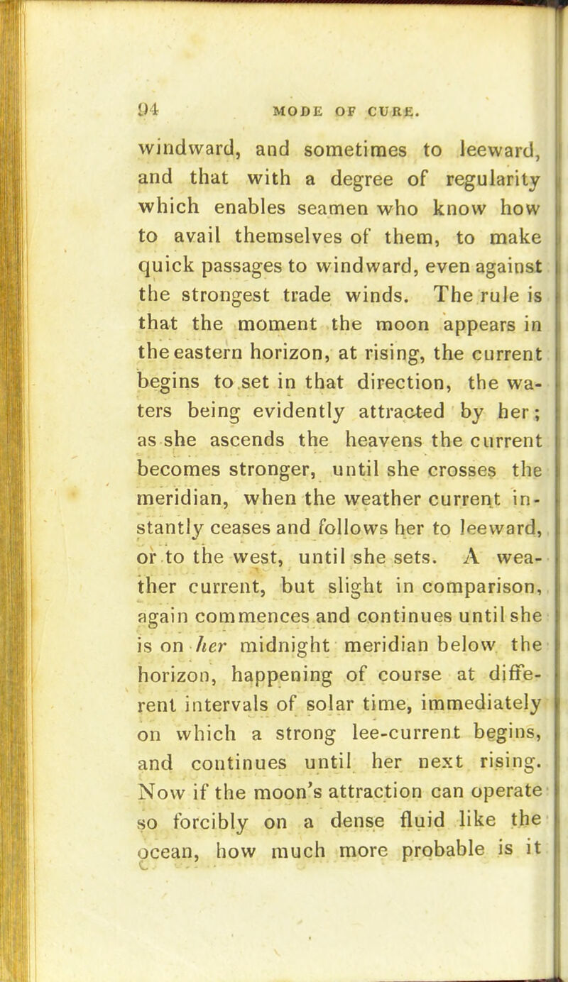 windward, and sometimes to leeward, and that with a degree of regularity which enables seamen who know how to avail themselves of them, to make quick passages to windward, even against the strongest trade winds. The rule is that the moment the moon appears in the eastern horizon, at rising, the current begins to set in that direction, the wa- ters being evidently attracted by her; as she ascends the heavens the current becomes stronger, until she crosses the meridian, when the weather current in- stantly ceases and follows her to leeward, or to the west, until she sets. A wea- ther current, but slight in comparison, again commences and continues until she is on her midnight meridian below the horizon, happening of course at djfte- renl intervals of solar time, immediately on which a strong lee-current begins, and continues until her next rising. Now if the moon's attraction can operate so forcibly on a dense fluid like the ocean, how much more probable is it
