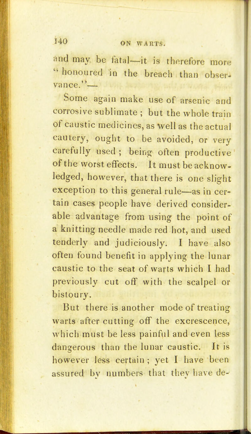 and may be fatal—it is thorefore more  honoured in the breach than obser- vance.— Some again make use of arsenic and corrosive sublimate ; but the whole train of caustic medicines, as well as the actual cautery, ought to be avoided, or very carefully used ; being often productive of the worst effects. It must be acknow- ledged, however, that there is one slight exception to this general rule—as in cer- tain cases people have derived consider- able advantage from using the point of a knitting needle made red hot, and used tenderly and judiciously. I have also often found benefit in applying the lunar caustic to the seat of warts which 1 had previously cut off with the scalpel or bistoury. But there is another mode of treating warts after cutting off the excrescence, which must be less painful and even less dangerous than the lunar caustic. It is however less certain ; yet I have been assured bv numbers that thev have de-