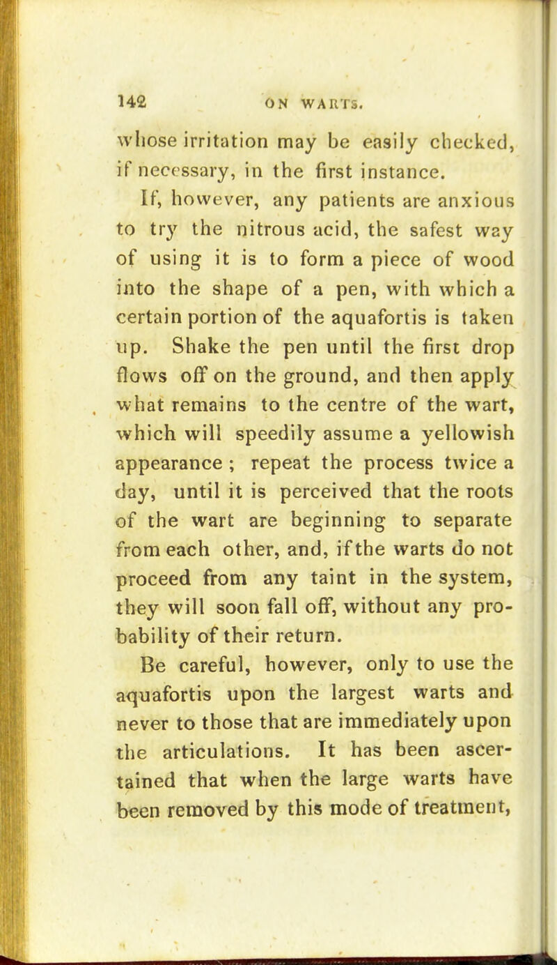 wliose irritation may be easily checked, if necessary, in the first instance. If, however, any patients are anxious to try the nitrous acid, the safest way of using it is to form a piece of wood into the shape of a pen, with which a certain portion of the aquafortis is taken up. Shake the pen until the first drop flows off on the ground, and then apply what remains to the centre of the wart, which will speedily assume a yellowish appearance ; repeat the process twice a day, until it is perceived that the roots of the wart are beginning to separate from each other, and, if the warts do not proceed from any taint in the system, they will soon fall off, without any pro- bability of their return. Be careful, however, only to use the aquafortis upon the largest warts and never to those that are immediately upon the articulations. It has been ascer- tained that when the large warts have been removed by this mode of treatment,