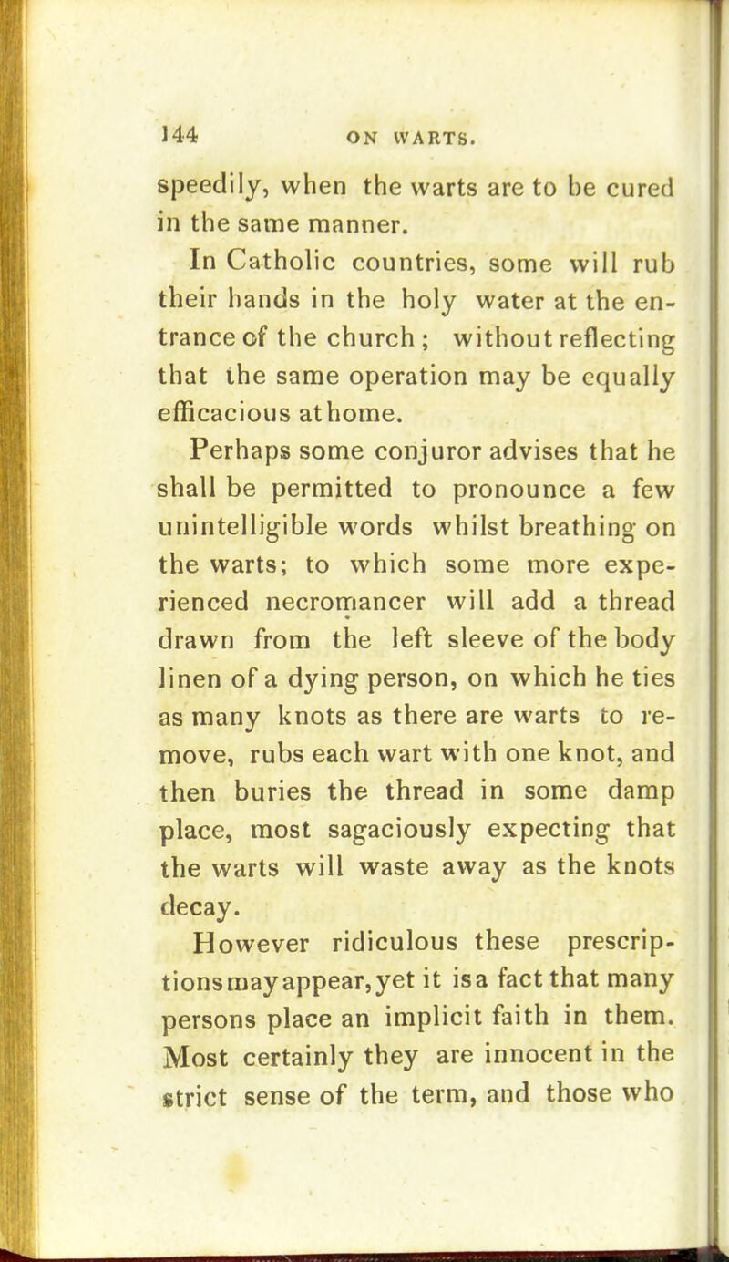 speedily, when the warts are to be cured in the same manner. In Catholic countries, some will rub their hands in the holy water at the en- trance of the church ; without reflecting that the same operation may be equally efficacious athome. Perhaps some conjuror advises that he shall be permitted to pronounce a few unintelligible words whilst breathing on the warts; to which some more expe- rienced necromancer will add a thread drawn from the left sleeve of the body linen of a dying person, on which he ties as many knots as there are warts to re- move, rubs each wart with one knot, and then buries the thread in some damp place, most sagaciously expecting that the warts will waste away as the knots decay. However ridiculous these prescrip- tionsmayappear,yet it isa fact that many persons place an implicit faith in them. Most certainly they are innocent in the strict sense of the term, and those who