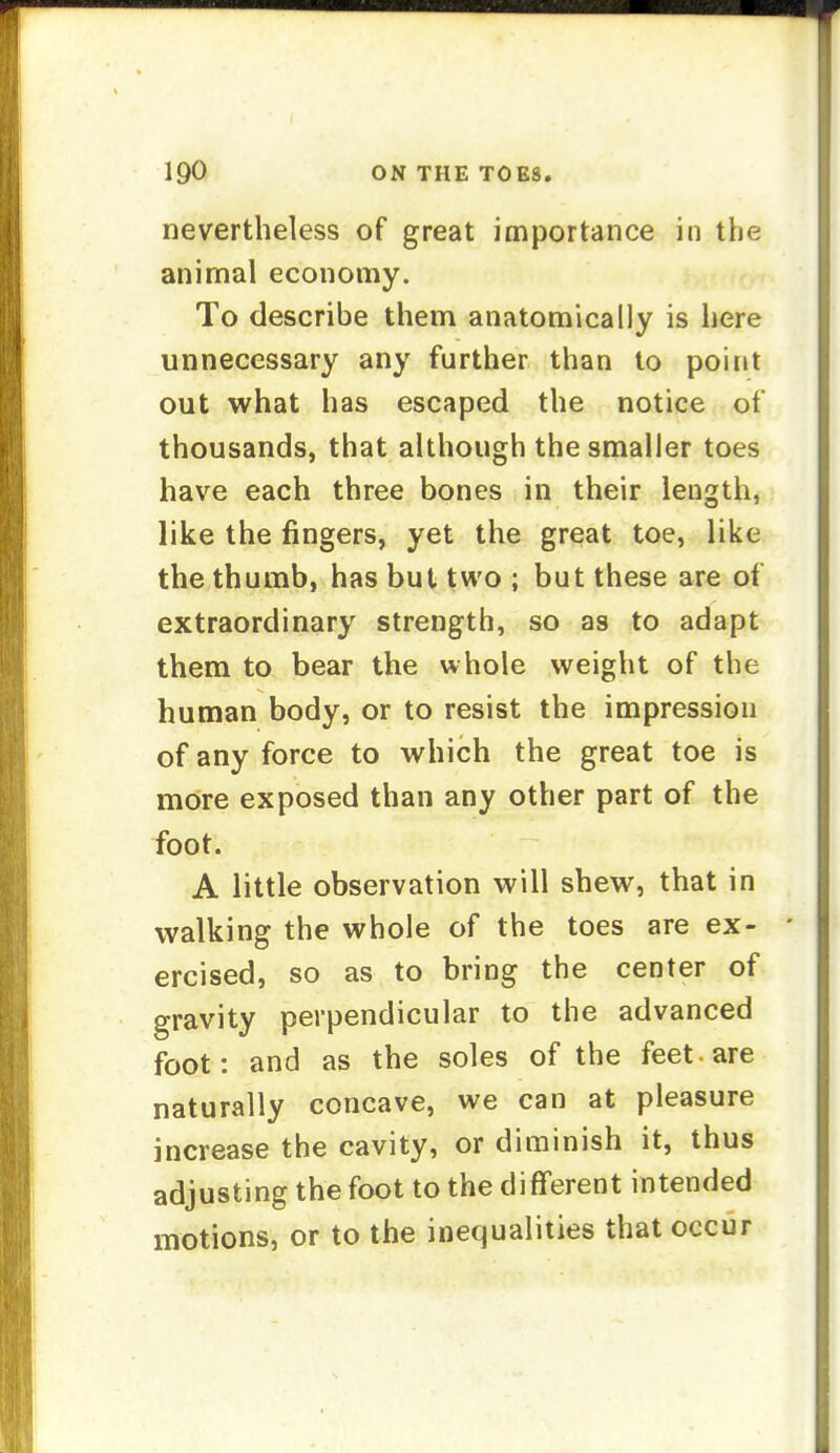 nevertheless of great importance in the animal economy. To describe them anatomically is here unnecessary any further than to point out what has escaped the notice of thousands, that although the smaller toes have each three bones in their length, like the fingers, yet the great toe, like the thumb, has but two ; but these are of extraordinary strength, so as to adapt them to bear the whole weight of the human body, or to resist the impression of any force to which the great toe is more exposed than any other part of the foot. A little observation will shew, that in walking the whole of the toes are ex- ' ercised, so as to bring the center of gravity perpendicular to the advanced foot: and as the soles of the feet-are naturally concave, we can at pleasure increase the cavity, or diminish it, thus adjusting the foot to the different intended motions, or to the inequalities that occur