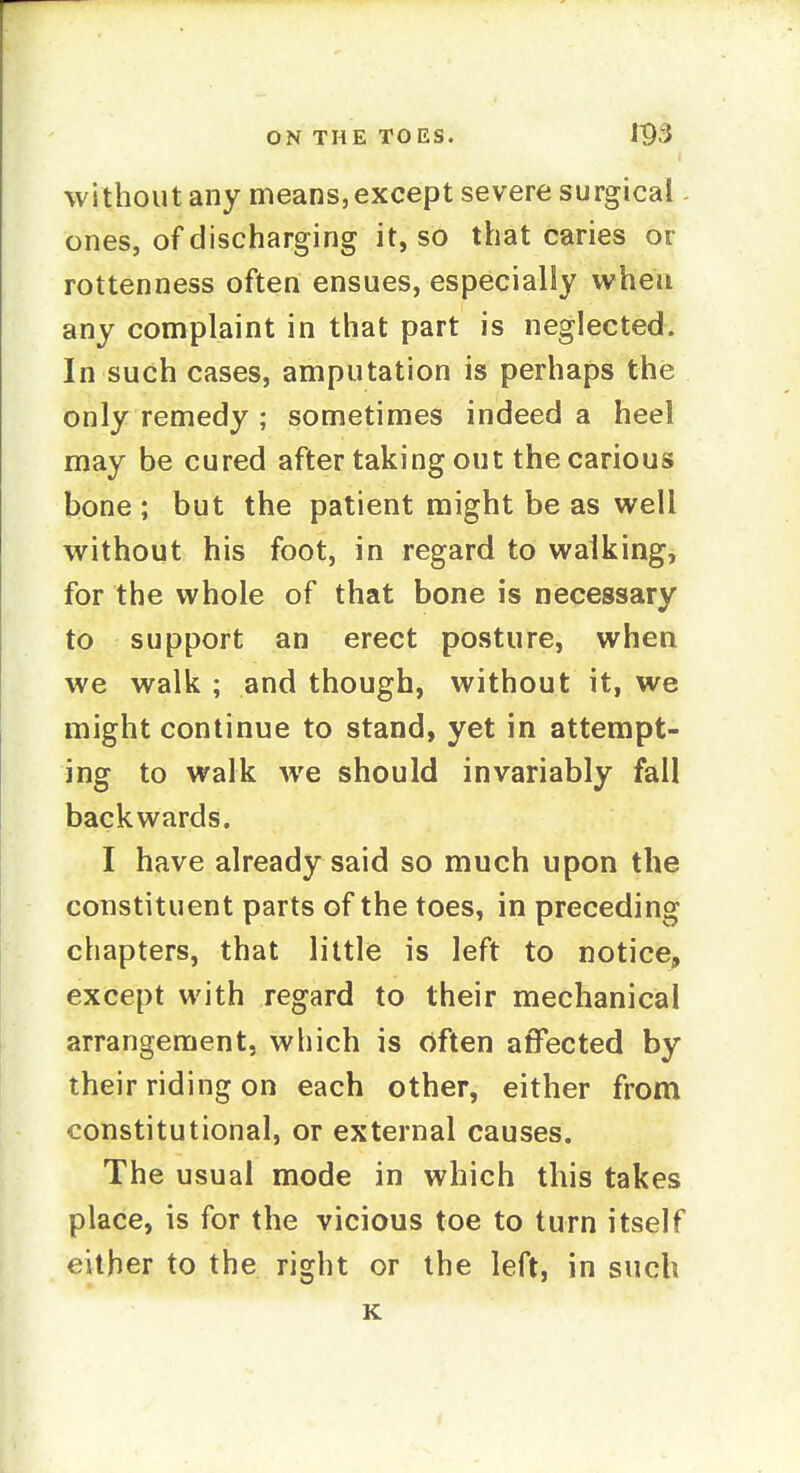 without any means, except severe surgical. ones, of discharging it, so that caries or rottenness often ensues, especially when any complaint in that part is neglected. In such cases, amputation is perhaps the only remedy ; sometimes indeed a heel may be cured after taking out the carious bone ; but the patient might be as well without his foot, in regard to walking, for the whole of that bone is necessary to support an erect posture, when we walk ; and though, without it, we might continue to stand, yet in attempt- ing to walk we should invariably fall backwards. I have already said so much upon the constituent parts of the toes, in preceding chapters, that little is left to notice, except with regard to their mechanical arrangement, which is rtften affected by their riding on each other, either from constitutional, or external causes. The usual mode in which this takes place, is for the vicious toe to turn itself either to the right or the left, in such K
