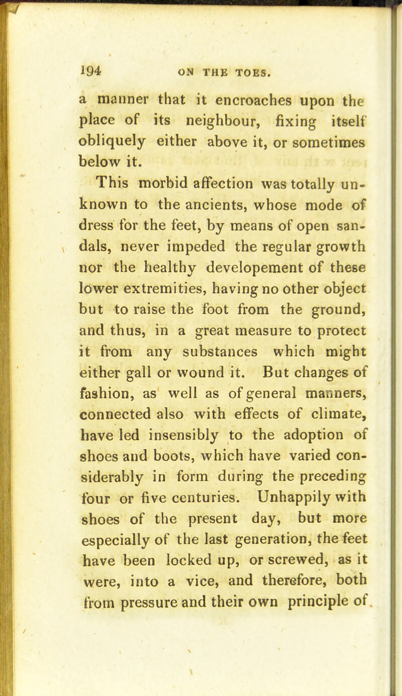 a manner that it encroaches upon the place of its neighbour, fixing itself obliquely either above it, or sometimes below it. This morbid affection was totally un- known to the ancients, whose mode of dress for the feet, by means of open san- dals, never impeded the regular growth nor the healthy developement of these lower extremities, having no other object but to raise the foot from the ground, and thus, in a great measure to protect it from any substances which might either gall or wound it. But changes of fashion, as well as of general manners, connected also with effects of climate, have led insensibly to the adoption of shoes and boots, which have varied con- siderably in form during the preceding four or five centuries. Unhappily with shoes of the present day, but more especially of the last generation, the feet have been locked up, or screwed, as it were, into a vice, and therefore, both from pressure and their own principle of