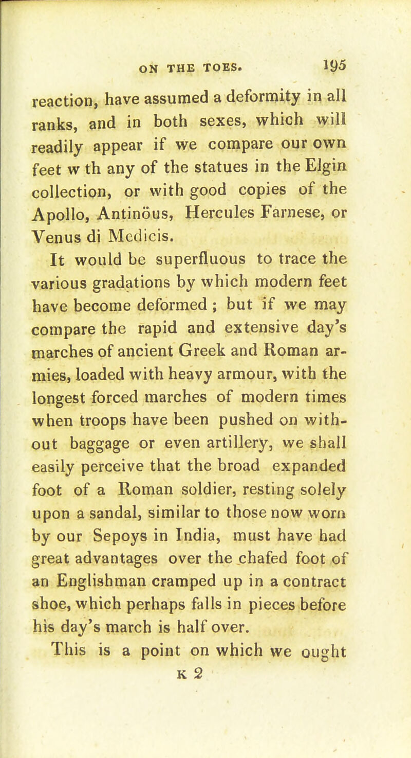 reaction, have assumed a deformity in all ranks, and in both sexes, which will readily appear if we compare our own feet w th any of the statues in the Elgin collection, or with good copies of the Apollo, Antinous, Hercules Farnese, or Venus di Medicis. It would be superfluous to trace the various gradations by which modern feet have become deformed ; but if we may compare the rapid and extensive day's marches of ancient Greek and Roman ar- mies, loaded with heavy armour, with the longest forced marches of modern times when troops have been pushed on with- out baggage or even artillery, we shall easily perceive that the broad expanded foot of a Roman soldier, resting solely upon a sandal, similar to those now worn by our Sepoys in India, must have bad great advantages over the chafed foot of an Englishman cramped up in a contract shoe, which perhaps falls in pieces before his day's march is half over. This is a point on which we ought K 2