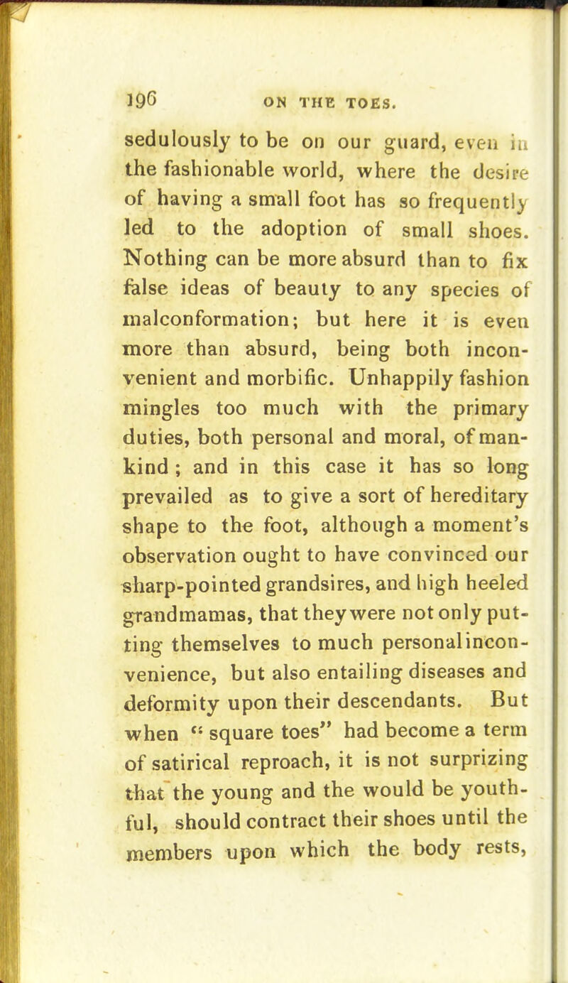 sedulously to be on our guard, even in the fashionable world, where the desire of having a small foot has so frequent!) led to the adoption of small shoes. Nothing can be more absurd than to fix felse ideas of beauty to any species of malconformation; but here it is even more than absurd, being both incon- venient and morbific. Unhappily fashion mingles too much with the primary duties, both personal and moral, of man- kind ; and in this case it has so long prevailed as to give a sort of hereditary shape to the foot, although a moment's observation ought to have convinced our sharp-pointed grandsires, and high heeled grandmamas, that they were not only put- ting themselves to much personalincon- venience, but also entailing diseases and deformity upon their descendants. But when square toes had become a term of satirical reproach, it is not surprizing that the young and the would be youth- ful, should contract their shoes until the members upon which the body rests,