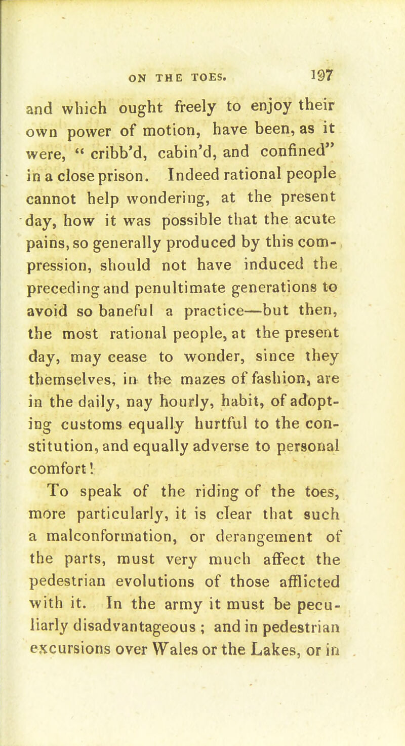 and which ought freely to enjoy their own power of motion, have been, as it were,  cribb'd, cabin'd, and confined in a close prison. Indeed rational people cannot help wondering, at the present day, how it was possible that the acute pains, so generally produced by this com- pression, should not have induced the preceding and penultimate generations to avoid so baneful a practice—but then, the most rational people, at the present day, may cease to wonder, since they themselves, in tbe mazes of fashion, are in the daily, nay hourly, habit, of adopt- ing customs equally hurtful to the con- stitution, and equally adverse to personal comfort! To speak of the riding of the toes, more particularly, it is clear that such a malconformation, or derangement of the parts, must very much affect the pedestrian evolutions of those afflicted with it. In the army it must be pecu- liarly disadvantageous ; and in pedestrian excursions over Wales or the Lakes, or in