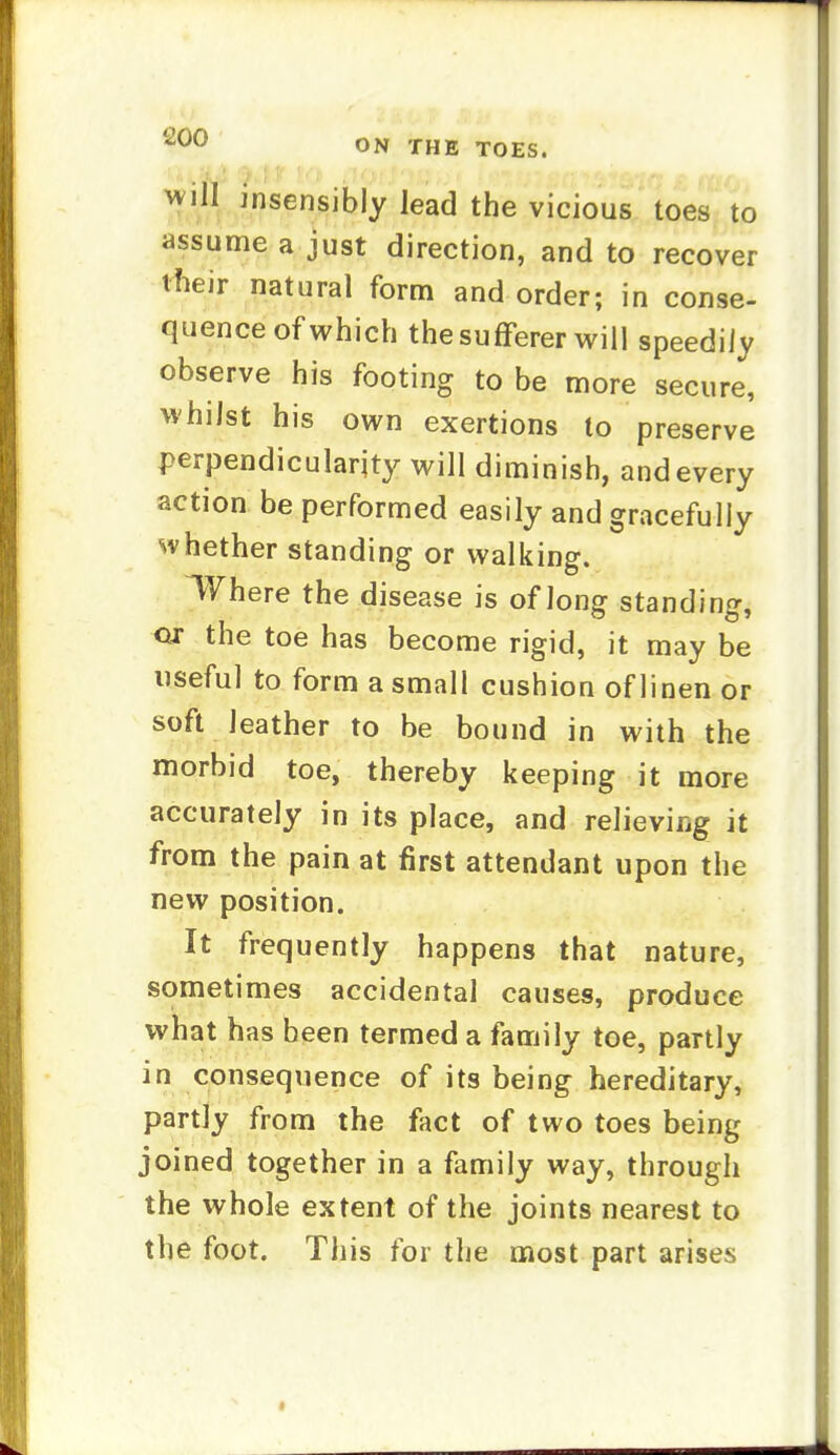 Will insensibly lead the vicious toes to assume a just direction, and to recover tfieir natural form and order; in conse- quence of which the sufferer will speedily observe his footing to be more secure, whilst his own exertions to preserve perpendicularity will diminish, and every action be performed easily and gracefully whether standing or walking. Where the disease is of long standing, ox the toe has become rigid, it may be useful to form a small cushion of linen or soft leather to be bound in with the morbid toe, thereby keeping it more accurately in its place, and relieving it from the pain at first attendant upon the new position. It frequently happens that nature, sometimes accidental causes, produce what has been termed a family toe, partly in consequence of its being hereditary, partly from the fact of two toes being joined together in a family way, through the whole extent of the joints nearest to the foot. This for the most part arises