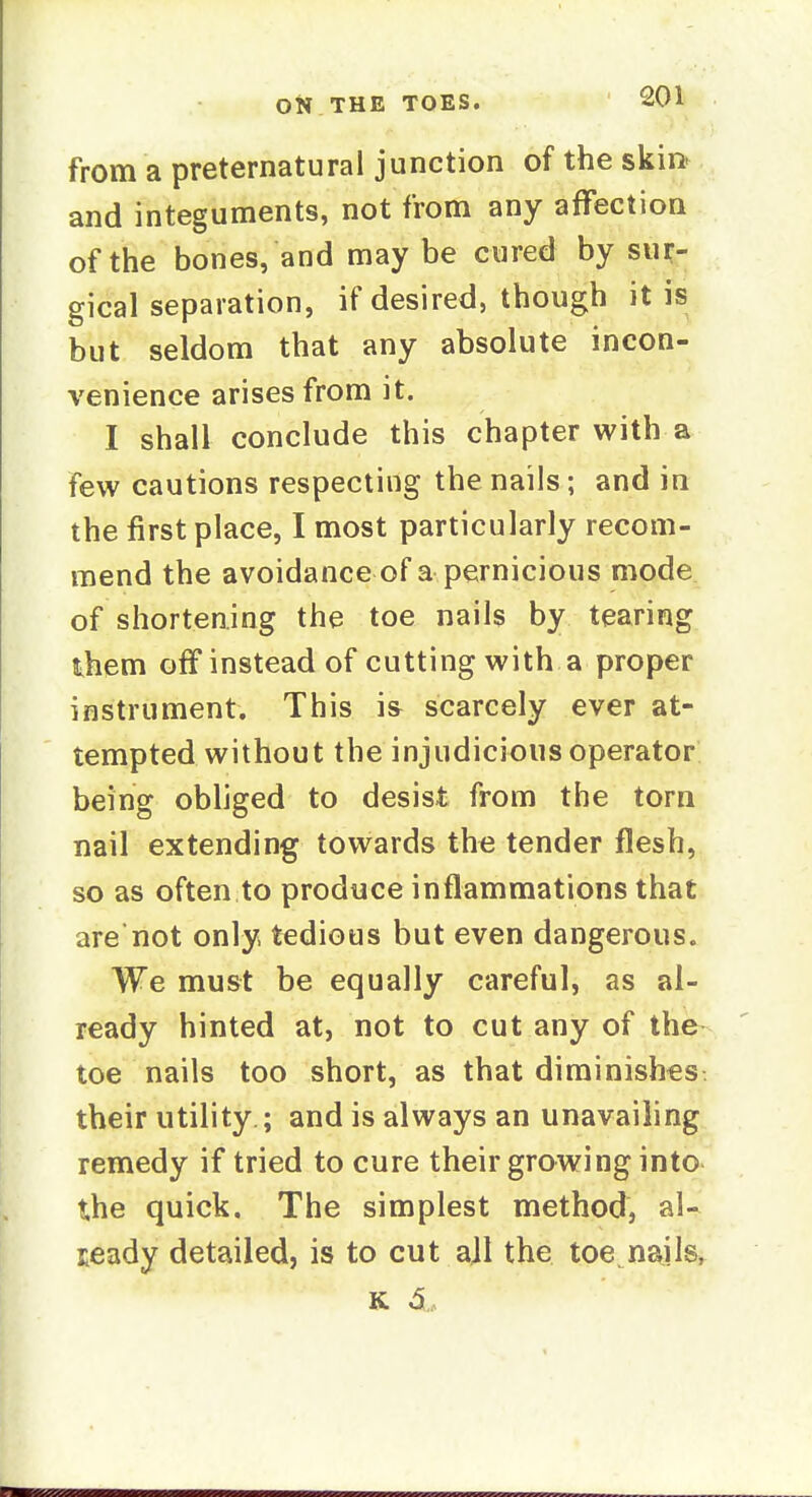 from a preternatural junction of the skin- and integuments, not from any affection of the bones, and may be cured by sur- gical separation, if desired, though it is but seldom that any absolute incon- venience arises from it. I shall conclude this chapter with a few cautions respecting the nails; and in the first place, I most particularly recom- mend the avoidance of a pernicious mode of shortening the toe nails by tearing them off instead of cutting with a proper instrument. This i& scarcely ever at- tempted without the injudicious operator being obliged to desist from the torn nail extending towards th<3 tender flesh, so as often to produce inflammations that are'not only, tedious but even dangerous. We must be equally careful, as al- ready hinted at, not to cut any of the toe nails too short, as that diminishes their utility ; and is always an unavailing remedy if tried to cure their growing into the quick. The simplest method, al- ready detailed, is to cut all the toe nails,