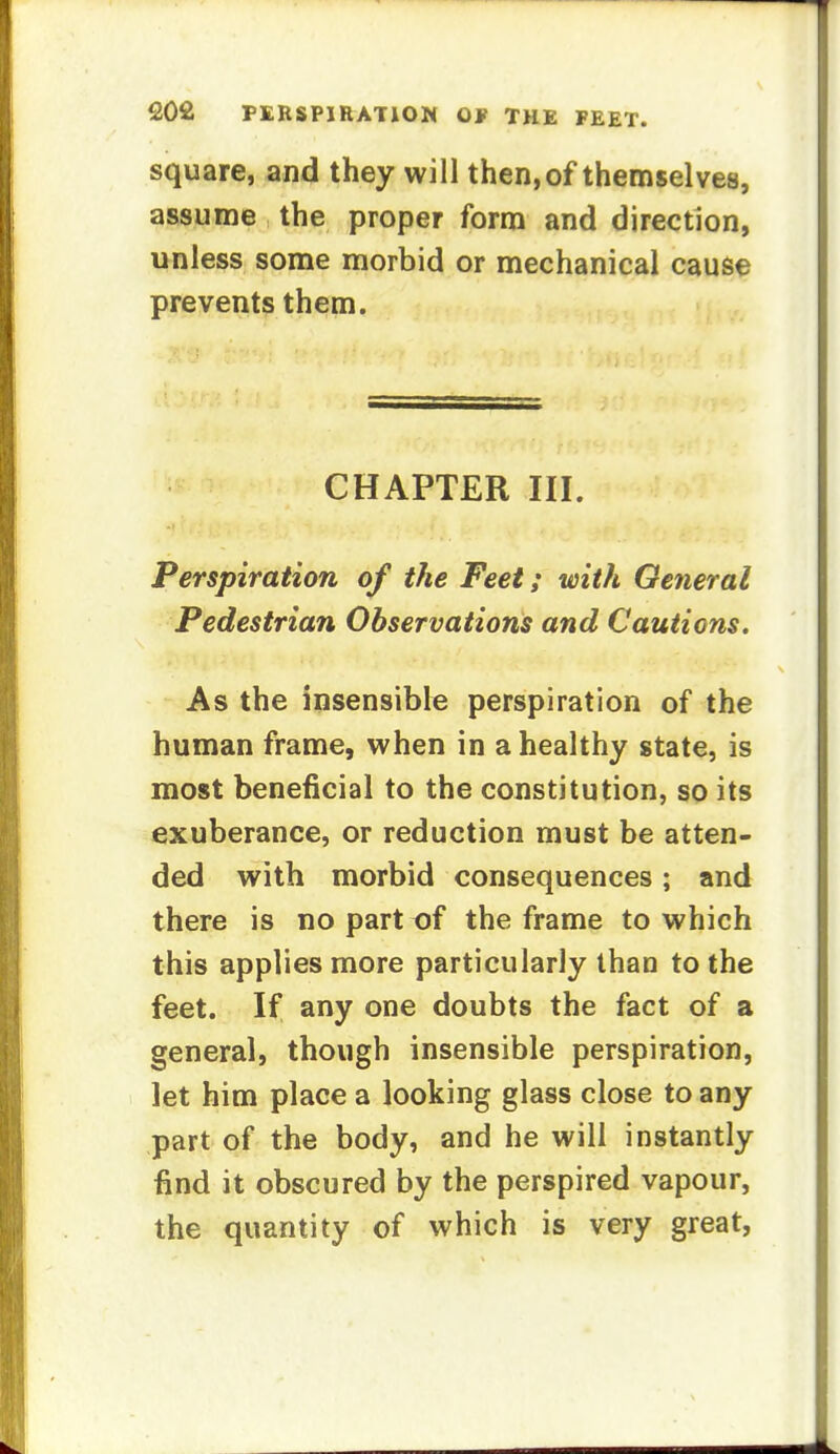 square, and they will then, of themselves, assume the proper form and direction, unless some morbid or mechanical cause prevents them. CHAPTER III. Perspiration of the Feet; with General Pedestrian Observations and Cautions. As the insensible perspiration of the human frame, when in a healthy state, is most beneficial to the constitution, so its exuberance, or reduction must be atten- ded with morbid consequences; and there is no part of the frame to which this applies more particularly than to the feet. If any one doubts the fact of a general, though insensible perspiration, let him place a looking glass close to any part of the body, and he will instantly find it obscured by the perspired vapour, the quantity of which is very great,
