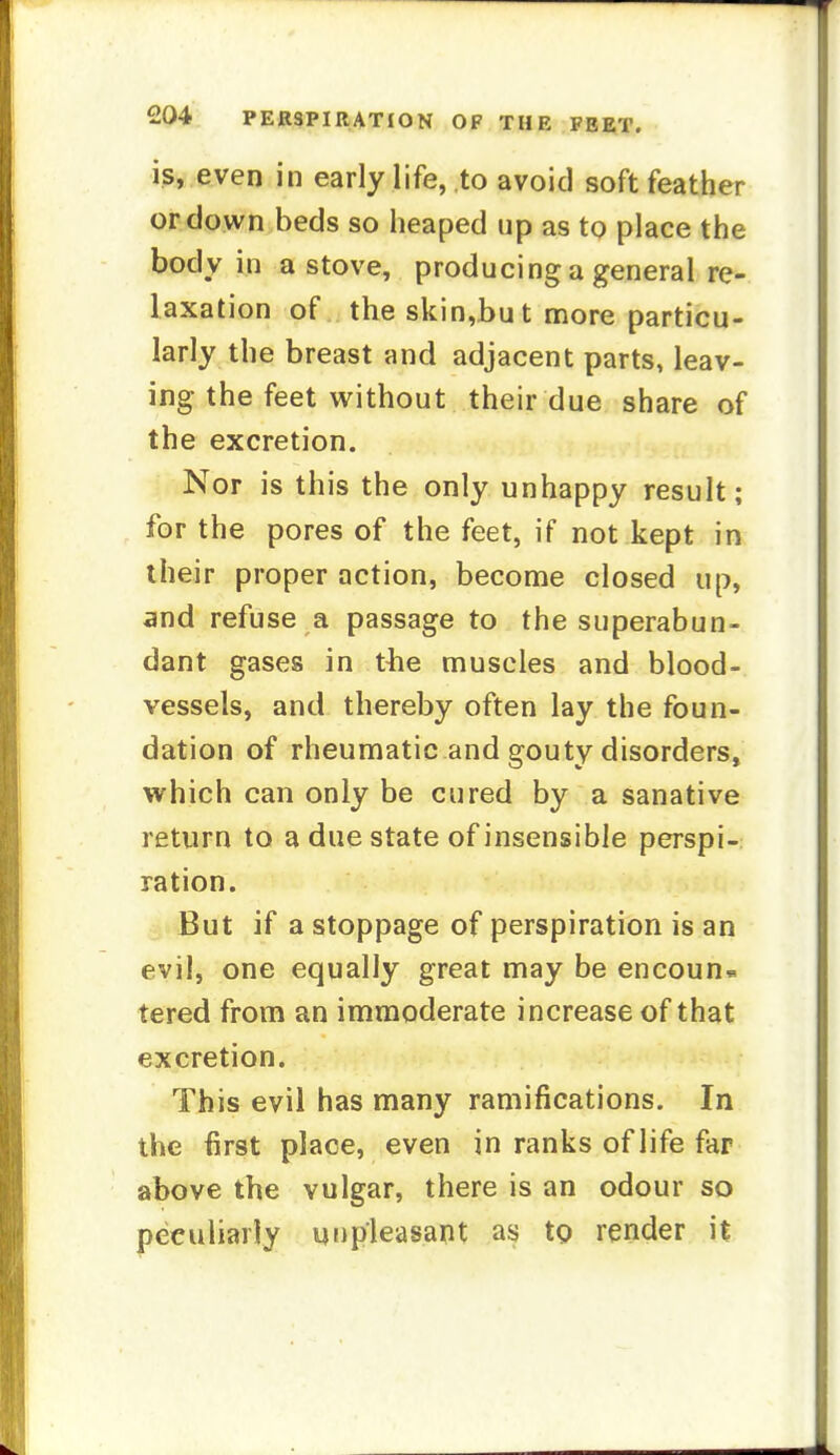 is, even in early life, to avoid soft feather or down beds so heaped up as to place the body in a stove, producing a general re- laxation of the skin,but more particu- larly the breast and adjacent parts, leav- ing the feet without their due share of the excretion. Nor is this the only unhappy result; for the pores of the feet, if not kept in their proper action, become closed up, and refuse a passage to the superabun- dant gases in the muscles and blood- vessels, and thereby often lay the foun- dation of rheumatic and gouty disorders, which can only be cured by a sanative return to a due state of insensible perspi- ration. But if a stoppage of perspiration is an evil, one equally great may be encoun* tered from an immoderate increase of that excretion. This evil has many ramifications. In the first place, even in ranks of life far above the vulgar, there is an odour so peculiarly unpleasant as to render it