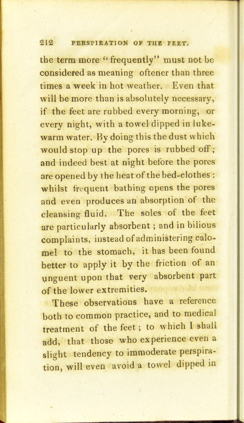 the term more *'frequently must not be considered as meaning oftener than three times a week in hot weather. Even that will be more than is absolutely necessary, if the feet are rubbed every morning, or every night, with a towel dipped in luke- warm water. By doing this the dust which would stop up the pores is rubbed off; and indeed best at night before the pores are opened by the heat of the bed-clothes : whilst frequent bathing opens the pores and even produces an absorption of the cleansing fluid. The soles of the feet are particularly absorbent; and in bilious complaints, instead of administering calo- mel to the stomach, it has been found better to apply it by the friction of an Vinguent upon that very absorbent part of the lower extremities. These observations have a reference both to common practice, and to medical treatment of the feet; to which I shall add, that those who experience even a slight tendency to immoderate perspira- tion, will even avoid a towel dipped in