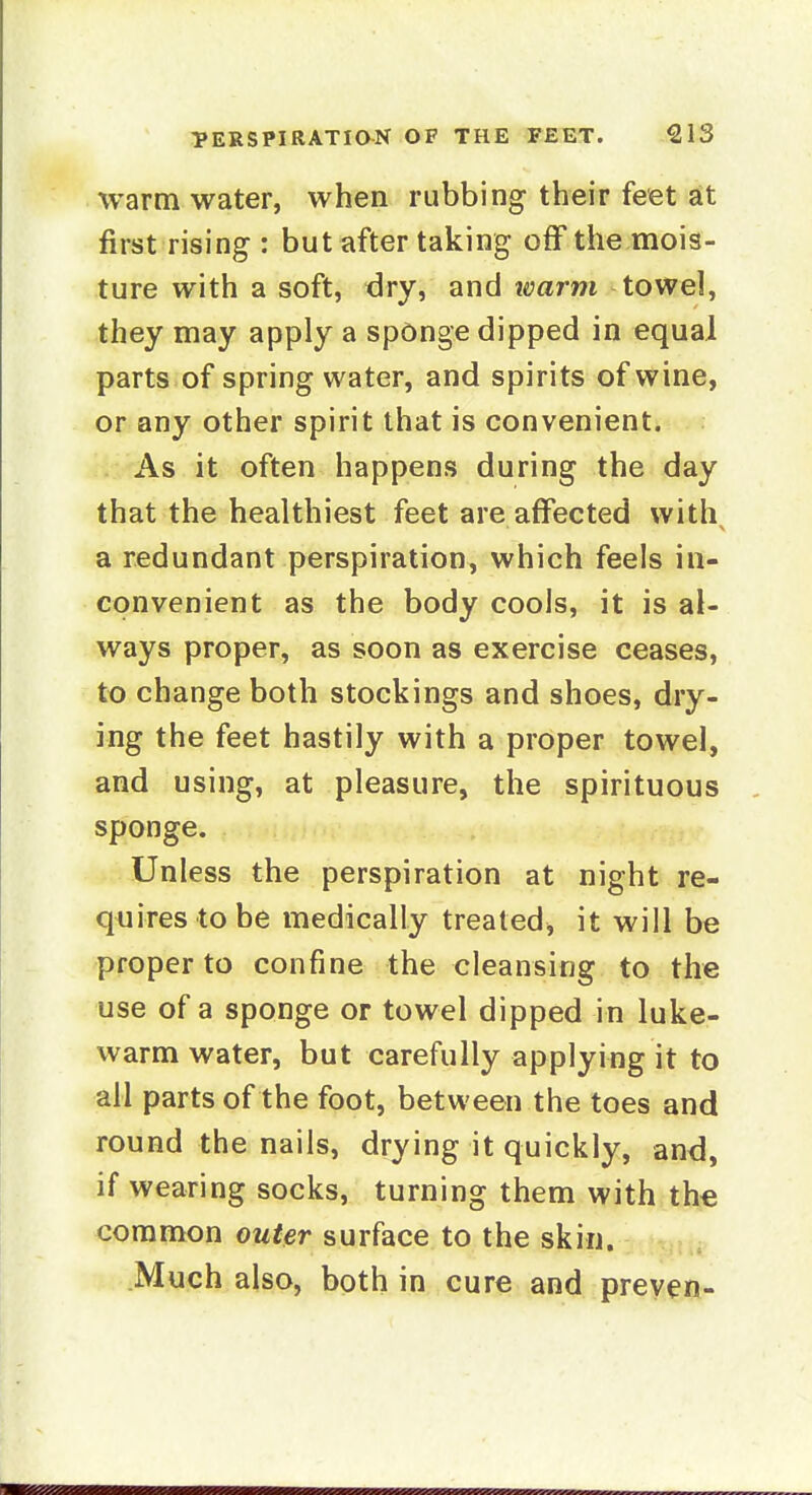 warm water, when rubbing their feet at first rising : but after taking off the mois- ture with a soft, <3ry, and warm towel, they may apply a spOnge dipped in equal parts of spring water, and spirits of wine, or any other spirit that is convenient. As it often happens during the day that the healthiest feet are affected with a redundant perspiration, which feels in- convenient as the body cools, it is al- ways proper, as soon as exercise ceases, to change both stockings and shoes, dry- ing the feet hastily with a proper towel, and using, at pleasure, the spirituous sponge. Unless the perspiration at night re- quires to be medically treated, it will be proper to confine the cleansing to the use of a sponge or towel dipped in luke- warm water, but carefully applying it to all parts of the foot, between the toes and round the nails, drying it quickly, and, if wearing socks, turning them with the common ouHr surface to the skin. Much also, both in cure and preven-