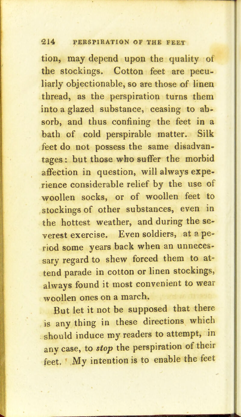 tion, may depend upon the quality of the stockings. Cotton feet are pecu- liarly objectionable, so are those of linen thread, as the perspiration turns them into a glazed substance, ceasing to ab- sorb, and thus confining the feet in a bath of cold perspirable matter. Silk feet do not possess the same disadvan- tages: but those who suffer the morbid affection in question, will always expe- rience considerable relief by the use of woollen socks, or of woollen feet to stockings of other substances, even in the hottest weather, and during the se- verest exercise. Even soldiers, at a pe- riod some years back when an unneces- sary regard to shew forced them to at- tend parade in cotton or linen stockings, always found it most convenient to wear woollen ones on a march. But let it not be supposed that there is any thing in these directions which should induce my readers to attempt, in any case, to stop the perspiration of their feet. ' My intention is to enable the feet