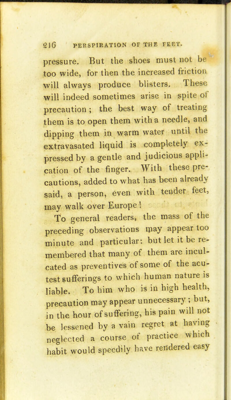 pressure. But the shoes must not be too wide, for then the increased friction will always produce blisters. These will indeed sometimes arise in spite of precaution; the best way of treating them is to open them with a needle, and dipping them in warm water until the extravasated liquid is completely ex- pressed by a gentle and judicious appli- cation of the finger. With these pre- cautions, added to what has been already said, a person, even with tender feet, may walk over Europe 1 To general readers* the mass of the preceding observations rpay appear too minute and particular: but let it be re- membered that many of them are incul- cated as preventives of some of the acu- test sufferings to which human nature is liable. To him who is in high health, precaution may appear unnecessary; but, in the hour of suffering, his pain will not be lessened by a vain regret at having neglected a course of practice which habit would speedily have rendered easy